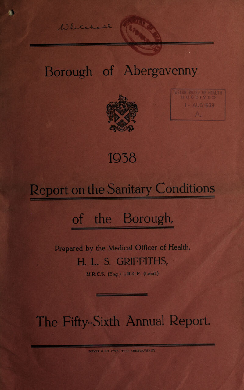 WELSH BQAHQ OF HEALTH \ HiitElVED 1 - AUG 1939 L 1938 Report on the Sanitary Conditions of the Borough, Prepared by the Medical Officer of Health, H. L. S. GRIFFITHS, M.R.C.S. (Eng.) L.R.C.P. (Lond.) The Fifty-Sixth Annual Report. DOVER at CO. (TYP., T.U.). ABERGAVENNY