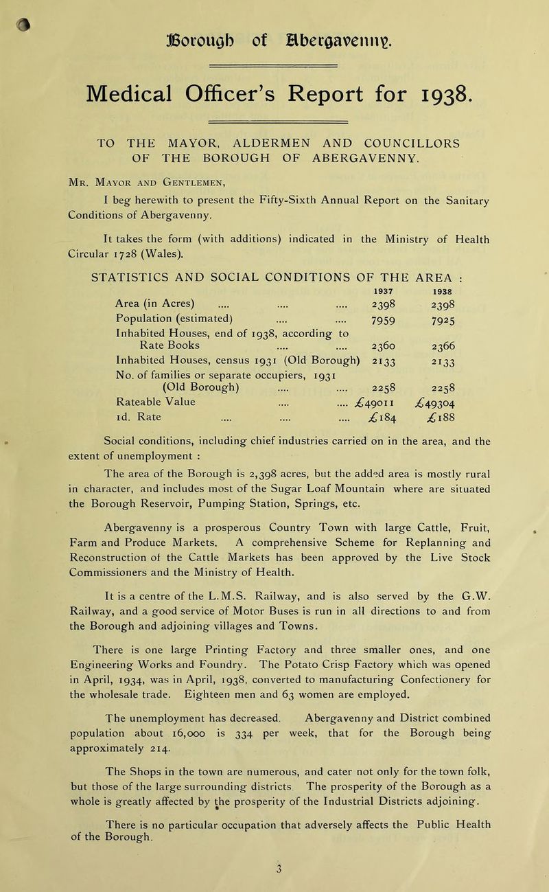 9 Medical Officer’s Report for 1938. TO THE MAYOR, ALDERMEN AND COUNCILLORS OF THE BOROUGH OF ABERGAVENNY. Mr. Mayor and Gentlemen, I beg herewith to present the Fifty-Sixth Annual Report on the Sanitary Conditions of Abergavenny. It takes the form (with additions) indicated in the Ministry of Health Circular 1728 (Wales). STATISTICS AND SOCIAL CONDITIONS OF THE AREA : 1937 Area (in Acres) .... .... .... 2398 Population (estimated) .... .... 7959 Inhabited Houses, end of 1938, according to Rate Books .... .... 2360 Inhabited Houses, census 1931 (Old Borough) 2133 No. of families or separate occupiers, 1931 (Old Borough) .... .... 2258 Rateable Value .... .... ,£49011 id. Rate .... .... .... ,£184 1938 2398 7925 2366 2133 2258 ,£49304 ,£l88 Social conditions, including chief industries carried on in the area, and the extent of unemployment : The area of the Borough is 2,398 acres, but the added area is mostly rural in character, and includes most of the Sugar Loaf Mountain where are situated the Borough Reservoir, Pumping Station, Springs, etc. Abergavenny is a prosperous Country Town with large Cattle, Fruit, Farm and Produce Markets. A comprehensive Scheme for Replanning and Reconstruction of the Cattle Markets has been approved by the Live Stock Commissioners and the Ministry of Health. It is a centre of the L.M.S. Railway, and is also served by the G.W. Railway, and a good service of Motor Buses is run in all directions to and from the Borough and adjoining villages and Towns. There is one large Printing Factory and three smaller ones, and one Engineering Works and Foundry. The Potato Crisp Factory which was opened in April, 1934, was in April, 1938, converted to manufacturing Confectionery for the wholesale trade. Eighteen men and 63 women are employed. The unemployment has decreased. Abergavenny and District combined population about 16,000 is 334 per week, that for the Borough being approximately 214. The Shops in the town are numerous, and cater not only for the town folk, but those of the large surrounding districts The prosperity of the Borough as a whole is greatly affected by the prosperity of the Industrial Districts adjoining. There is no particular occupation that adversely affects the Public Health of the Borough.