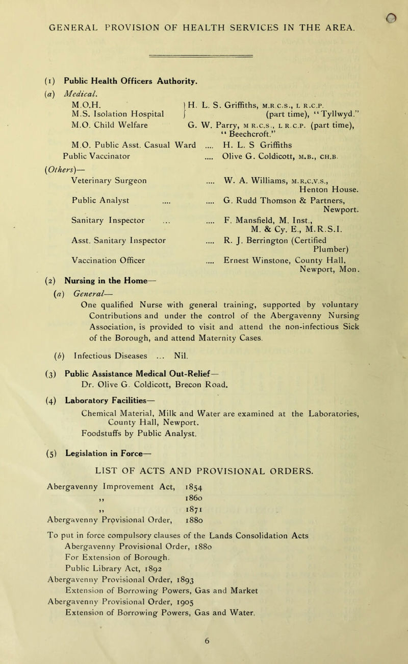 GENERAL PROVISION OF HEALTH SERVICES IN THE AREA. (i) Public Health Officers Authority. (a) Medical. M.O.H. ) H. L. S. Griffiths, m.rc.s., l r.c.p. M.S. Isolation Hospital } (part time), “Tyllwyd.” M.O. Child Welfare G. W. Parry, m r.c.s., l r.c.p. (part time), “ Beechcroft.” M.O. Public Asst. Casual Ward .... H. L. S Griffiths Public Vaccinator .... Olive G. Coldicott, m.b., ch.b. (Others)— Veterinary Surgeon Public Analyst W. A. Williams, m.r.c.v.s., Henton House. G. Rudd Thomson & Partners, Newport. Sanitary Inspector Asst. Sanitary Inspector Vaccination Officer F. Mansfield, M. Inst., M. & Cy. E., M.R.S.I. R. J. Berrington (Certified Plumber) Ernest Winstone, County Hall, Newport, Mon. (2) Nursing in the Home— (a) General— One qualified Nurse with general training, supported by voluntary Contributions and under the control of the Abergavenny Nursing Association, is provided to visit and attend the non-infectious Sick of the Borough, and attend Maternity Cases. (b) Infectious Diseases ... Nil. (3) Public Assistance Medical Out-Relief— Dr. Olive G. Coldicott, Brecon Road. (4) Laboratory Facilities— Chemical Material, Milk and Water are examined at the Laboratories, County Hall, Newport. Foodstuffs by Public Analyst. (5) Legislation in Force— LIST OF ACTS AND PROVISIONAL ORDERS. Abergavenny Improvement Act, 1854 ,, 1860 „ 1871 Abergavenny Provisional Order, 1880 To put in force compulsory clauses of the Lands Consolidation Acts Abergavenny Provisional Order, 1880 For Extension of Borough. Public Library Act, 1892 Abergavenny Provisional Order, 1893 Extension of Borrowing Powers, Gas and Market Abergavenny Provisional Order, 1905 Extension of Borrowing Powers, Gas and Water.