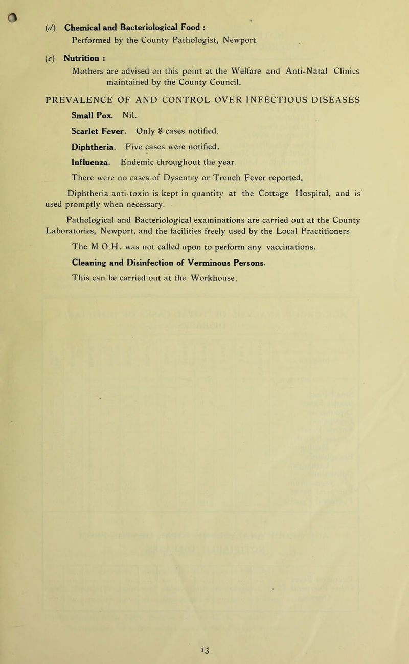 (d) Chemical and Bacteriological Food : Performed by the County Pathologist, Newport. (e) Nutrition : Mothers are advised on this point at the Welfare and Anti-Natal Clinics maintained by the County Council. PREVALENCE OF AND CONTROL OVER INFECTIOUS DISEASES Small Pox. Nil. Scarlet Fever. Only 8 cases notified. Diphtheria. Five cases were notified. Influenza. Endemic throughout the year. There were no cases of Dysentry or Trench Fever reported. Diphtheria anti toxin is kept in quantity at the Cottage Hospital, and is used promptly when necessary. Pathological and Bacteriological examinations are carried out at the County Laboratories, Newport, and the facilities freely used by the Local Practitioners The M O H. was not called upon to perform any vaccinations. Cleaning and Disinfection of Verminous Persons. This can be carried out at the Workhouse. *3
