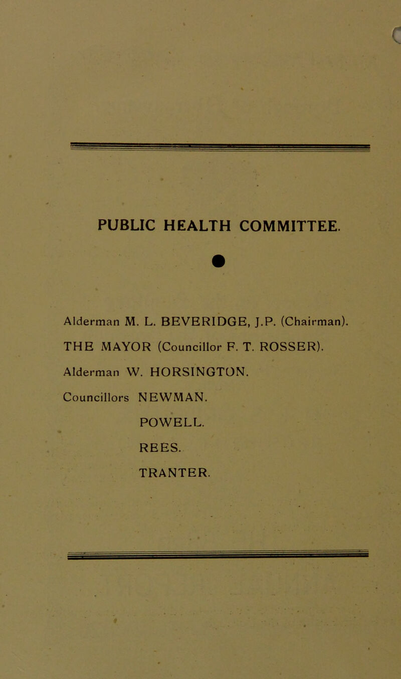 PUBLIC HEALTH COMMITTEE. Alderman M. L. BEVERIDGE, J.P. (Chairman THE MAYOR (Councillor F. T. ROSSER). Alderman W. HORSINGTON. Councillors NEWMAN. POWELL. REES. TRANTER.