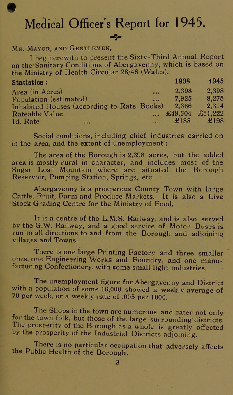 Medical Officer's Report for 1945 Mr. Mayor, and Gentlemen, I beg herewith to present the Sixty-Third Annual Report on the-Sanitary Conditions of Abergavenny, which is based on the Ministry of Health Circular 28/46 (Wales). Statistics: 1938 1945 Area (in Acres) ... 2,398 2,398 Population (estimated) ... 7,925 8,275 Inhabited Houses (according to Rate Books) 2,366 2,314 Rateable Value ... £49,304 £51,222 Id. Rate ... ... £188 £198 Social conditions, including chief industries carried on in the area, and the extent of unemployment : The area of the Borough is 2,398 acres, but the added area is mostly rural in character, and includes most of the Sugar Loaf Mountain where are situated the Borough Reservoir, Pumping Station, Springs, etc. Abergavenny is a prosperous County Town with large Cattle, Fruit, Farm and Produce Markets. It is also a Live Stock Grading Centre for the Ministry of Food. It is a centre of the L.M.S. Railway, and is also served by the G.W. Railway, and a good service of Motor Buses is run in all directions to and from the Borough and adjoining villages and Towns. There is one large Printing Factory and three smaller ones, one Engineering Works and Foundry, and one manu- facturing Confectionery, with some small light industries. The unemployment figure for Abergavenny and District with a population of some 16,000 showed a weekly average of 70 per week, or a weekly rate of .005 per 1000. The Shops in the town are numerous, and cater not only for the town folk, but those of the large surrounding'districts. The prosperity of the Borough as a whole is greatly affected by the prosperity of the Industrial Districts adjoining. There is no particular occupation that adversely affects the Public Health of the Borough.