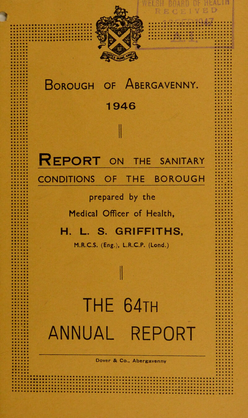 1946 •••••• • • • • • • • • i • • • • • • • • * • • # • ■ • • • • • • • Report on the sanitary CONDITIONS OF THE BOROUGH prepared by the Medical Officer of Health, :::::: H. L. S. GRIFFITHS, M.R.C.S. (Eng.), L.R.C.P. (Lond.) THE 64th •••••• ANNUAL REPORT ■ Dover & Co., Abergavenny » • • • • i • • • » I M M