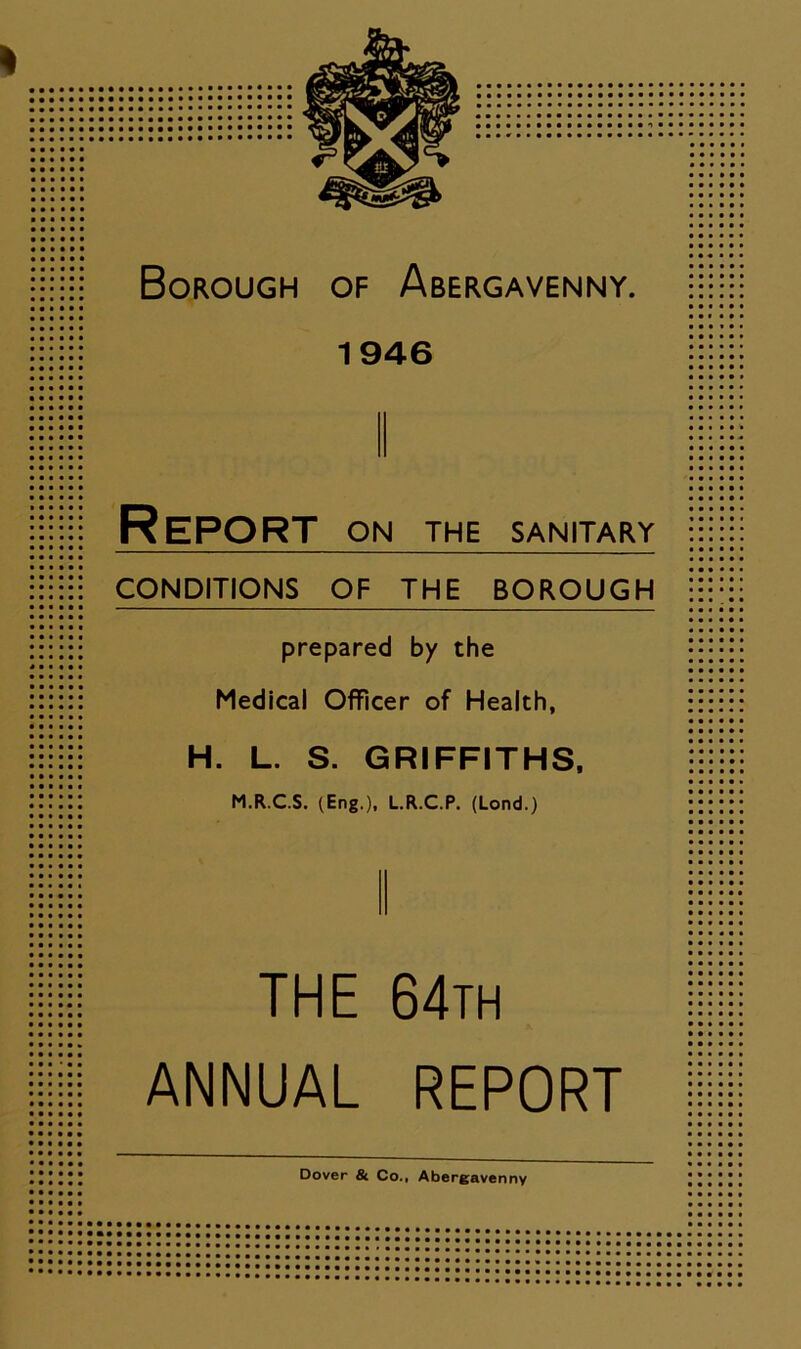 1946 Report on the sanitary CONDITIONS OF THE BOROUGH prepared by the Medical Officer of Health, H. L. S. GRIFFITHS, M.R.C.S. (Eng.), L.R.C.P. (Lond.) THE 64th ANNUAL REPORT Dover & Co., Abergavenny