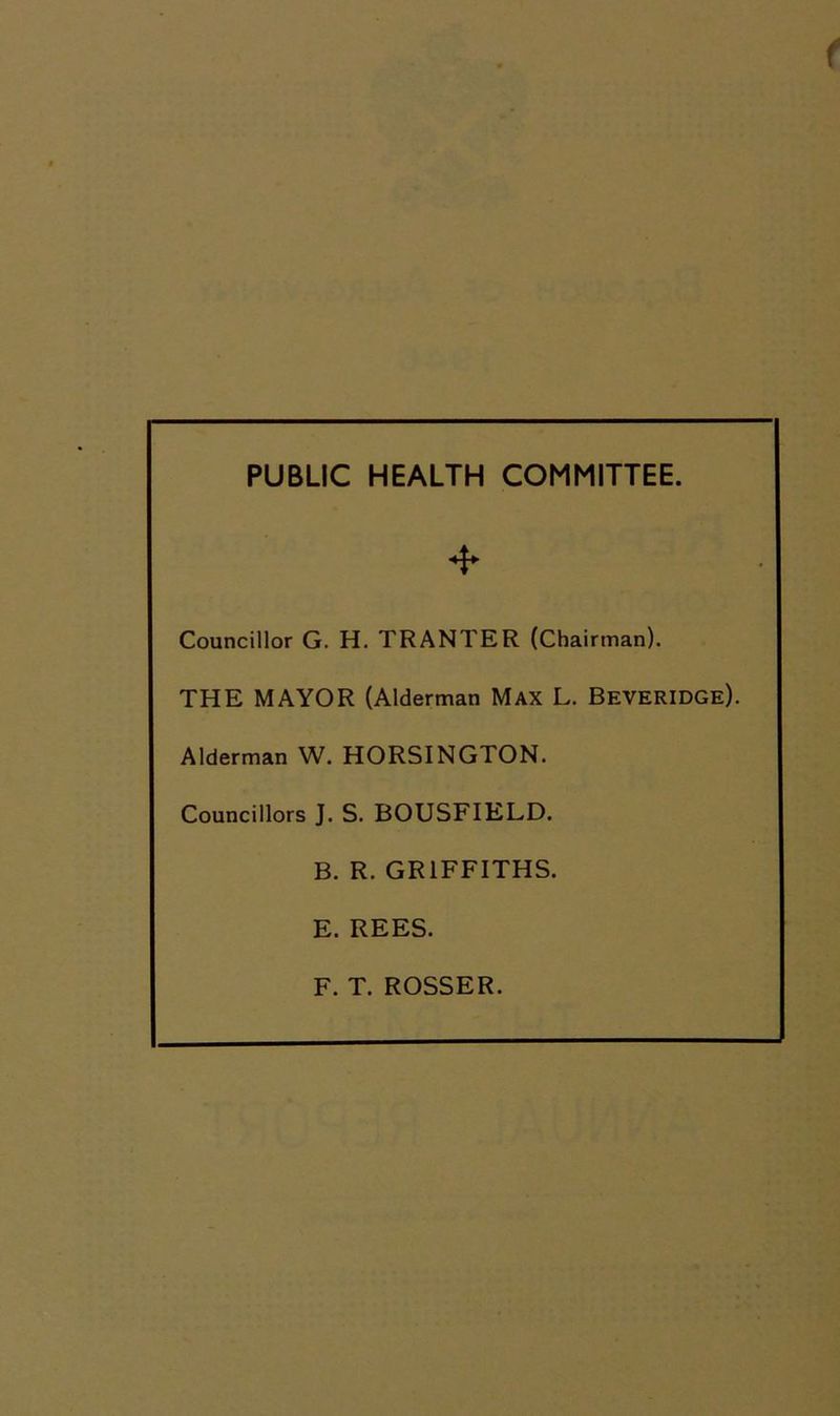 PUBLIC HEALTH COMMITTEE. * Councillor G. H. TRANTER (Chairman). THE MAYOR (Alderman Max L. Beveridge). Alderman W. HORSINGTON. Councillors J. S. BOUSFIELD. B. R. GRIFFITHS. E. REES. F. T. ROSSER.