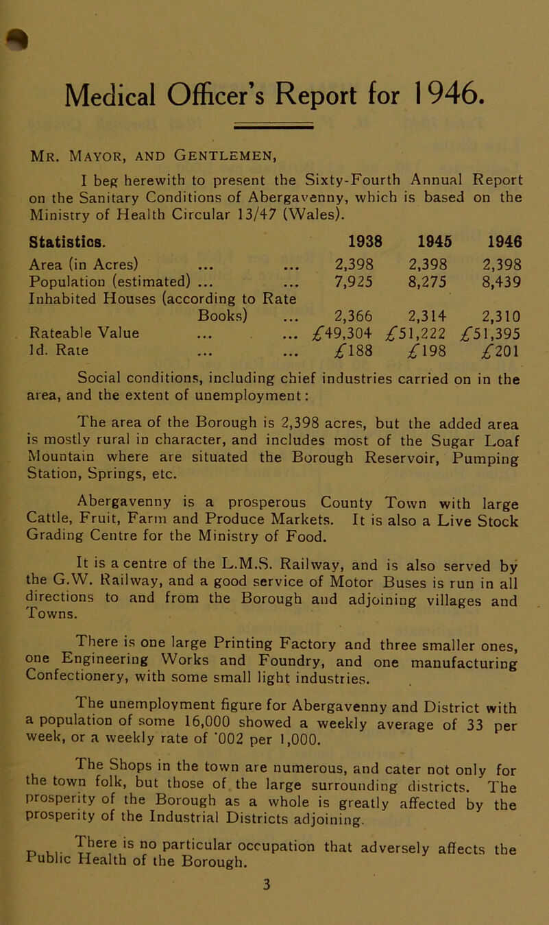 Medical Officer’s Report for 1 946. Mr. Mayor, and Gentlemen, I beg herewith to present the Sixty-Fourth Annual Report on the Sanitary Conditions of Abergavenny, which is based on the Ministry of Health Circular 13/47 (Wales). Statistics. 1938 1945 1946 Area (in Acres) 2,398 2,398 2,398 Population (estimated) ... 7,925 8,275 8,439 Inhabited Houses (according to Rate Books) 2,366 2,314 2,310 Rateable Value ^49,304 ^51,222 ^51,395 Id. Rate /188 £ 198 £201 Social conditions, including chief industries carried on in the area, and the extent of unemployment: The area of the Borough is 2,398 acres, but the added area is mostly rural in character, and includes most of the Sugar Loaf Mountain where are situated the Borough Reservoir, Pumping Station, Springs, etc. Abergavenny is a prosperous County Town with large Cattle, Fruit, Farm and Produce Markets. It is also a Live Stock Grading Centre for the Ministry of Food. It is a centre of the L.M.S. Railway, and is also served by the G.W. Railway, and a good service of Motor Buses is run in all directions to and from the Borough and adjoining villages and Towns. There is one large Printing Factory and three smaller ones, one Engineering Works and Foundry, and one manufacturing Confectionery, with some small light industries. The unemployment figure for Abergavenny and District with a population of some 16,000 showed a weekly average of 33 per week, or a weekly rate of '002 per 1,000. The Shops in the town are numerous, and cater not only for the town folk, but those of the large surrounding districts. The prosperity of the Borough as a whole is greatly affected by the prosperity of the Industrial Districts adjoining. „ JThere is no Particular occupation that adversely affects the Public Health of the Borough.