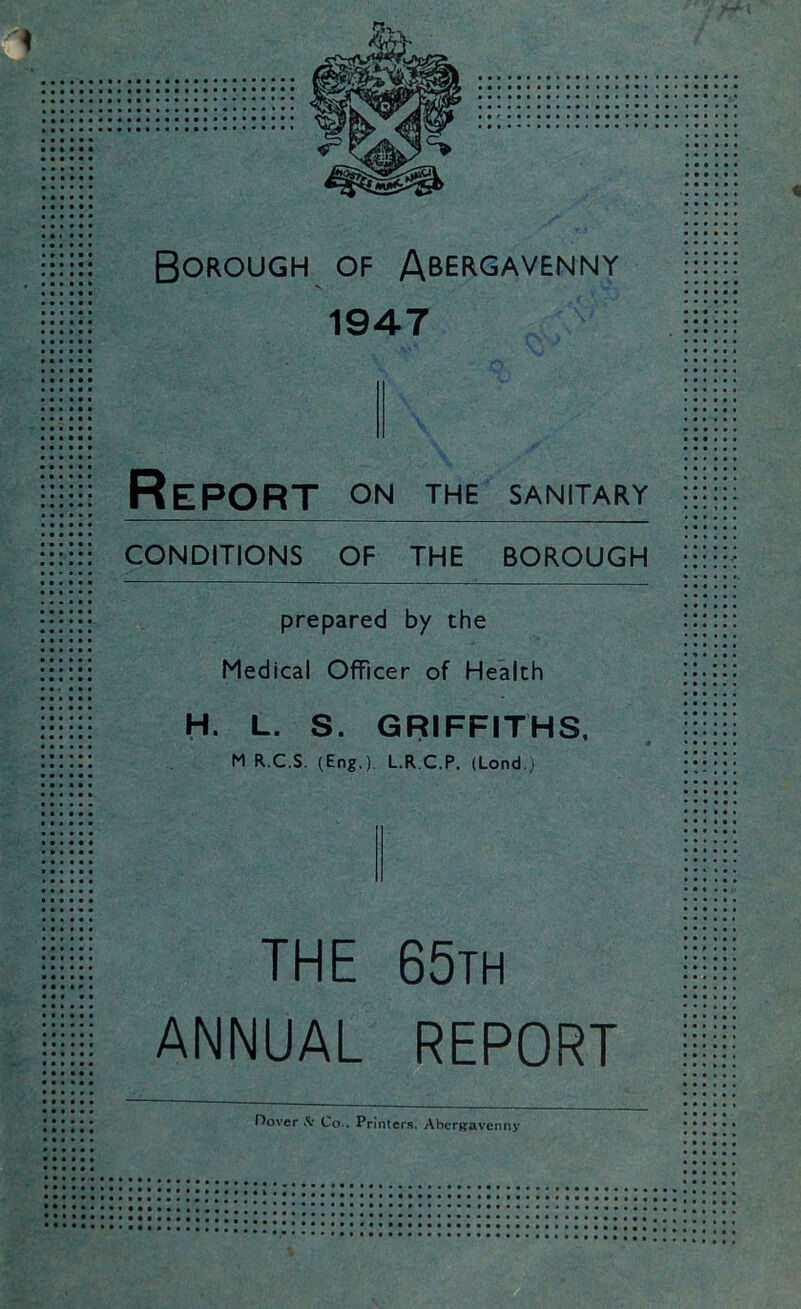 « Borough of Abergavenny 1947 Report on the sanitary CONDITIONS OF THE BOROUGH prepared by the Medical Officer of Health H. L. S. M R.C.S. (Eng.) GRIFFITHS, L.RC.P. (Lond.) THE 65th ANNUAL REPORT Hover «Sr Co.. Printers. Abergavenny