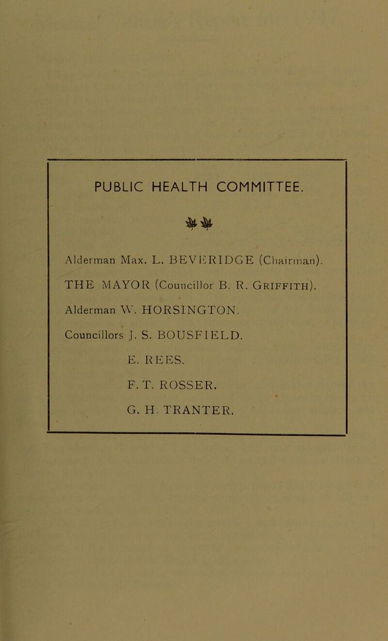 PUBLIC HEALTH COMMITTEE. Alderman Max. L. BEVERIDGE (Chairman). THE MAYOR (Councillor B. R. Griffith). Alderman W. HORSINGTON. Councillors J. S. BOUSFIELD. E. REES. F. T. ROSSER. G. H. TRANTER.