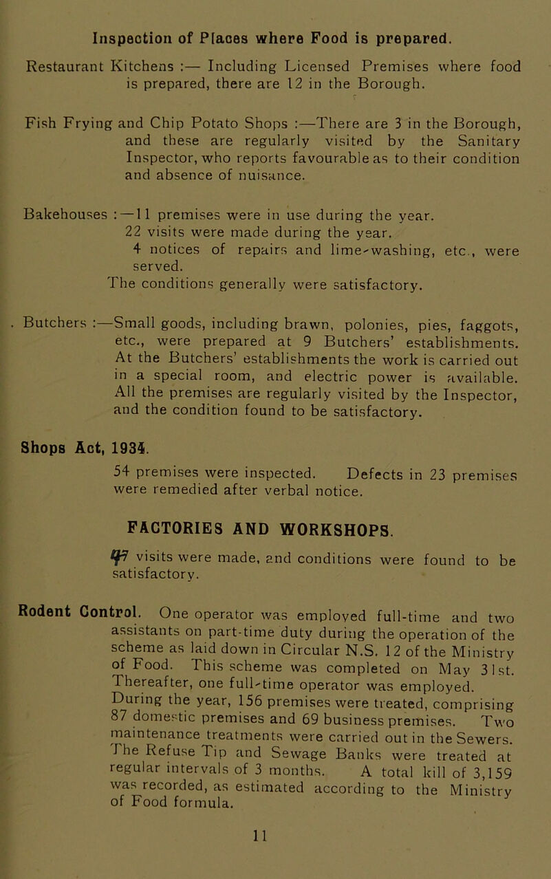 Inspection of Places where Food is prepared. Restaurant Kitchens :— Including Licensed Premises where food is prepared, there are 12 in the Borough. Fish Frying and Chip Potato Shops :—There are 3 in the Borough, and these are regularly visited by the Sanitary Inspector, who reports favourable as to their condition and absence of nuisance. Bakehouses : —11 premises were in use during the year. 22 visits were made during the year. 4 notices of repairs and lime-washing, etc., were served. The conditions generally were satisfactory. . Butchers :—Small goods, including brawn, polonies, pies, faggots, etc., were prepared at 9 Butchers’ establishments. At the Butchers’ establishments the work is carried out in a special room, and electric power is available. AH the premises are regularly visited by the Inspector, and the condition found to be satisfactory. Shops Act, 1934. 54 premises were inspected. Defects in 23 premises were remedied after verbal notice. FACTORIES AND WORKSHOPS. visits were made, and conditions were found to be satisfactory. Rodent Control. One operator was employed full-time and two assistants on part-time duty during the operation of the scheme as laid down in Circular N.S. 12 of the Ministry of Food. This scheme was completed on May 31st. Thereafter, one full-time operator was employed. During the year, 156 premises were treated, comprising 87 domestic premises and 69 business premises. Two maintenance treatments were carried out in the Sewers. J he Refuse Tip and Sewage Banks were treated at regular intervals of 3 months. A total kill of 3,159 was recorded, as estimated according to the Ministry of Food formula.