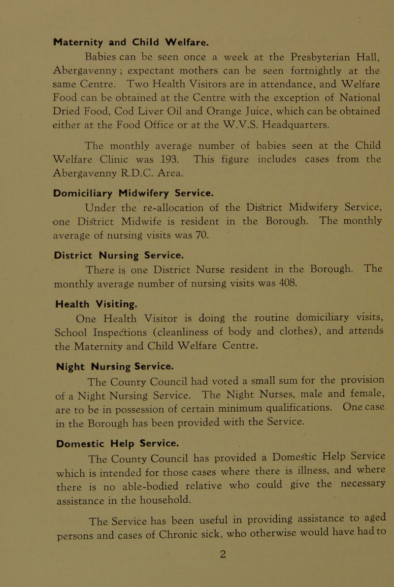 Maternity and Child Welfare. Babies can be seen once a week at the Presbyterian Hall, Abergavenny ; expectant mothers can be seen fortnightly at the same Centre. Two Health Visitors are in attendance, and Welfare Food can be obtained at the Centre with the exception of National Dried Food, Cod Liver Oil and Orange Juice, which can be obtained either at the Food Office or at the W.V.S. Headquarters. The monthly average number of babies seen at the Child Welfare Clinic was 193. This figure includes cases from the Abergavenny R.D.C. Area. Domiciliary Midwifery Service. Under the re-allocation of the District Midwifery Service, one District Midwife is resident in the Borough. The monthly average of nursing visits was 70. District Nursing Service. There is one District Nurse resident in the Borough. The monthly average number of nursing visits was 408. Health Visiting. One Health Visitor is doing the routine domiciliary visits, School Inspections (cleanliness of body and clothes), and attends the Maternity and Child Welfare Centre. Night N ursing Service. The County Council had voted a small sum for the provision of a Night Nursing Service. The Night Nurses, male and female, are to be in possession of certain minimum qualifications. One case in the Borough has been provided with the Service. Domestic Help Service. The County Council has provided a Domestic Help Service which is intended for those cases where there is illness, and where there is no able-bodied relative who could give the necessary assistance in the household. The Service has been useful in providing assistance to aged persons and cases of Chronic sick, who otherwise would have had to