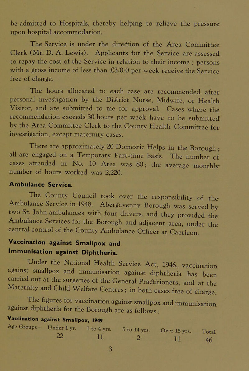 upon hospital accommodation. The Service is under the direction of the Area Committee Clerk (Mr. D. A. Lewis). Applicants for the Service are assessed to repay the cost of the Service in relation to their income ; persons with a gross income of less than £3/0/0 per week receive the Service free of charge. The hours allocated to each case are recommended after personal investigation by the District Nurse, Midwife, or Health Visitor, and are submitted to me for approval. Cases where the recommendation exceeds 30 hours per week have to be submitted by the Area Committee Clerk to the County Health Committee for investigation, except maternity cases. There are approximately 20 Domestic Helps in the Borough ; all are engaged on a Temporary Part-time basis. The number of cases attended in No. 10 Area was 80; the average monthly- number of hours worked was 2,220. Ambulance Service. The County Council took over the responsibility of the Ambulance Service in 1948. Abergavenny Borough was served by two St. John ambulances with four drivers, and they provided the Ambulance Services for the Borough and adjacent area, under the central control of the County Ambulance Officer at Caerleon. Vaccination against Smallpox and Immunisation against Diphtheria. Under the National Health Service Act, 1946, vaccination against smallpox and immunisation against diphtheria has been carried out at the surgeries of the General Practitioners, and at the Maternity and Child Welfare Centres; in both cases free of charge. The figures for vaccination against smallpox and immunisation against diphtheria for the Borough are as follows : Vaccination against Smallpox, 1949 Age Groups- Under 1 yr. 1 to 4 yrs. 5 to 14 yrs. Over 15 yrs. Total 22 11 2 11