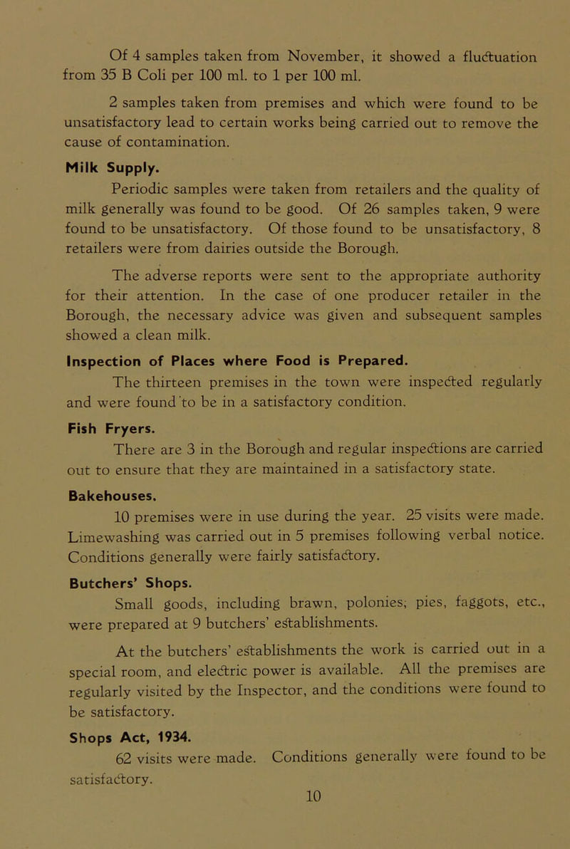Of 4 samples taken from November, it showed a fluctuation from 35 B Coli per 100 ml. to 1 per 100 ml. 2 samples taken from premises and which were found to be unsatisfactory lead to certain works being carried out to remove the cause of contamination. Milk Supply. Periodic samples were taken from retailers and the quality of milk generally was found to be good. Of 26 samples taken, 9 were found to be unsatisfactory. Of those found to be unsatisfactory, 8 retailers were from dairies outside the Borough. The adverse reports were sent to the appropriate authority for their attention. In the case of one producer retailer in the Borough, the necessary advice was given and subsequent samples showed a clean milk. Inspection of Places where Food is Prepared. The thirteen premises in the town were inspected regularly and were found to be in a satisfactory condition. Fish Fryers. There are 3 in the Borough and regular inspections are carried out to ensure that they are maintained in a satisfactory state. Bakehouses. 10 premises were in use during the year. 25 visits were made. Limewashing was carried out in 5 premises following verbal notice. Conditions generally were fairly satisfactory. Butchers’ Shops. Small goods, including brawn, polonies, pies, faggots, etc., were prepared at 9 butchers’ establishments. At the butchers’ establishments the work is carried out in a special room, and eleCtric power is available. All the premises are regularly visited by the Inspector, and the conditions were lound to be satisfactory. Shops Act, 1934. 62 visits were made. Conditions generally were found to be satisfactory.