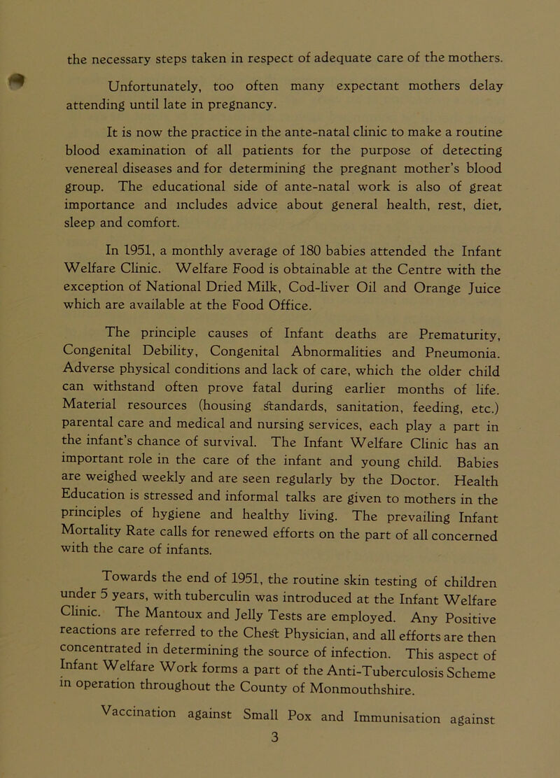 Unfortunately, too often many expectant mothers delay attending until late in pregnancy. It is now the practice in the ante-natal clinic to make a routine blood examination of all patients for the purpose of detecting venereal diseases and for determining the pregnant mother’s blood group. The educational side of ante-natal work is also of great importance and includes advice about general health, rest, diet, sleep and comfort. In 1951, a monthly average of 180 babies attended the Infant Welfare Clinic. Welfare Food is obtainable at the Centre with the exception of National Dried Milk, Cod-liver Oil and Orange Juice which are available at the Food Office. The principle causes of Infant deaths are Prematurity, Congenital Debility, Congenital Abnormalities and Pneumonia. Adverse physical conditions and lack of care, which the older child can withstand often prove fatal during earlier months of life. Material resources (housing standards, sanitation, feeding, etc.) parental care and medical and nursing services, each play a part in the infant’s chance of survival. The Infant Welfare Clinic has an important role in the care of the infant and young child. Babies are weighed weekly and are seen regularly by the Doctor. Health Education is stressed and informal talks are given to mothers m the principles of hygiene and healthy living. The prevailing Infant Mortality Rate calls for renewed efforts on the part of all concerned with the care of infants. Towards the end of 1951, the routine skin testing of children under 5 years, with tuberculin was introduced at the Infant Welfare Clinic. The Mantoux and Jelly Tests are employed. Any Positive reactions are referred to the Che* Physician, and all efforts are then concentrated in determining the source of infection. This aspect of Infant Welfare Work forms a part of the Anti-Tuberculosis Scheme in operation throughout the County of Monmouthshire. Vaccination against Small Pox and Immunisation against 3