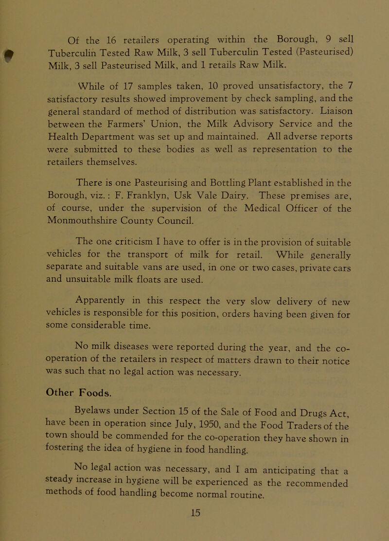 Of the 16 retailers operating within the Borough, 9 sell Tuberculin Tested Raw Milk, 3 sell Tuberculin Tested (Pasteurised) Milk, 3 sell Pasteurised Milk, and 1 retails Raw Milk. While of 17 samples taken, 10 proved unsatisfactory, the 7 satisfactory results showed improvement by check sampling, and the general standard of method of distribution was satisfactory. Liaison between the Farmers’ Union, the Milk Advisory Service and the Health Department was set up and maintained. All adverse reports were submitted to these bodies as well as representation to the retailers themselves. There is one Pasteurising and Bottling Plant established in the Borough, viz.: F. Franklyn, Usk Vale Dairy. These premises are, of course, under the supervision of the Medical Officer of the Monmouthshire County Council. The one criticism I have to offer is in the provision of suitable vehicles for the transport of milk for retail. While generally separate and suitable vans are used, in one or two cases, private cars and unsuitable milk floats are used. Apparently in this respect the very slow delivery of new vehicles is responsible for this position, orders having been given for some considerable time. No milk diseases were reported during the year, and the co- operation of the retailers in respect of matters drawn to their notice was such that no legal action was necessary. Other Foods. Byelaws under Section 15 of the Sale of Food and Drugs Act, have been in operation since July, 1950, and the Food Traders of the town should be commended for the co-operation they have shown in fostering the idea of hygiene in food handling. No legal action was necessary, and I am anticipating that a steady increase in hygiene will be experienced as the recommended methods of food handling become normal routine.