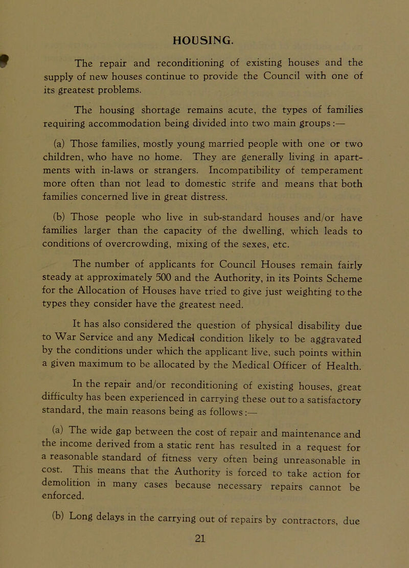 HOUSING. The repair and reconditioning of existing houses and the supply of new houses continue to provide the Council with one of its greatest problems. The housing shortage remains acute, the types of families requiring accommodation being divided into two main groups:— (a) Those families, mostly young married people with one or two children, who have no home. They are generally living in apart- ments with in-laws or strangers. Incompatibility of temperament more often than not lead to domestic strife and means that both families concerned live in great distress. (b) Those people who live in sub-standard houses and/or have families larger than the capacity of the dwelling, which leads to conditions of overcrowding, mixing of the sexes, etc. The number of applicants for Council Houses remain fairly steady at approximately 500 and the Authority, in its Points Scheme for the Allocation of Houses have tried to give just weighting to the types they consider have the greatest need. It has also considered the question of physical disability due to War Service and any Medical condition likely to be aggravated by the conditions under which the applicant live, such points within a given maximum to be allocated by the Medical Officer of Health. In the repair and/or reconditioning of existing houses, great difficulty has been experienced in carrying these out to a satisfactory standard, the main reasons being as follows:— (a) The wide gap between the cost of repair and maintenance and the income derived from a static rent has resulted in a request for a reasonable standard of fitness very often being unreasonable in cost. This means that the Authority is forced to take action for demolition in many cases because necessary repairs cannot be enforced. (b) Long delays in the carrying out of repairs by contractors, due