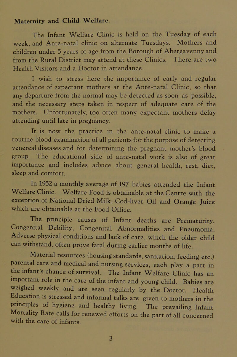 Maternity and Child Welfare. The Infant Welfare Clinic is held on the Tuesday of each week, and Ante-natal clinic on alternate Tuesdays. Mothers and children under 5 years of age from the Borough of Abergavenny and from the Rural District may attend at these Clinics. There are two Health Visitors and a Doctor in attendance. I wish to stress here the importance of early and regular attendance of expectant mothers at the Ante-natal Clinic, so that any departure from the normal may be detected as soon as possible, and the necessary steps taken in respect of adequate care of the mothers. Unfortunately, too often many expectant mothers delay attending until late in pregnancy. It is now the practice in the ante-natal clinic to make a routine blood examination of all patients for the purpose of detecting venereal diseases and for determining the pregnant mother’s blood group. The educational side of ante-natal work is also of great importance and includes advice about general health, rest, diet, sleep and comfort. In 1952 a monthly average of 197 babies attended the Infant Welfare Clinic. Welfare Food is obtainable at the Centre with the exception of National Dried Milk, Cod-liver Oil and Orange Juice which are obtainable at the Food Office. The principle causes of Infant deaths are Prematurity. Congenital Debility, Congenital Abnormalities and Pneumonia. Adverse physical conditions and lack of care, which the older child can withstand, often prove fatal during earlier months of life. Material resources (housing standards, sanitation, feeding etc.) parental care and medical and nursing services, each play a part in the infant s chance of survival. The Infant Wblfare Clinic has an important role in the care of the infant and young child. Babies are weighed weekly and are seen regularly by the Doctor. Health Education is stressed and informal talks are given to mothers in the principles of hygiene and healthy living. The prevailing Infant Mortality Rate calls for renewed efforts on the part of all concerned with the care of infants.