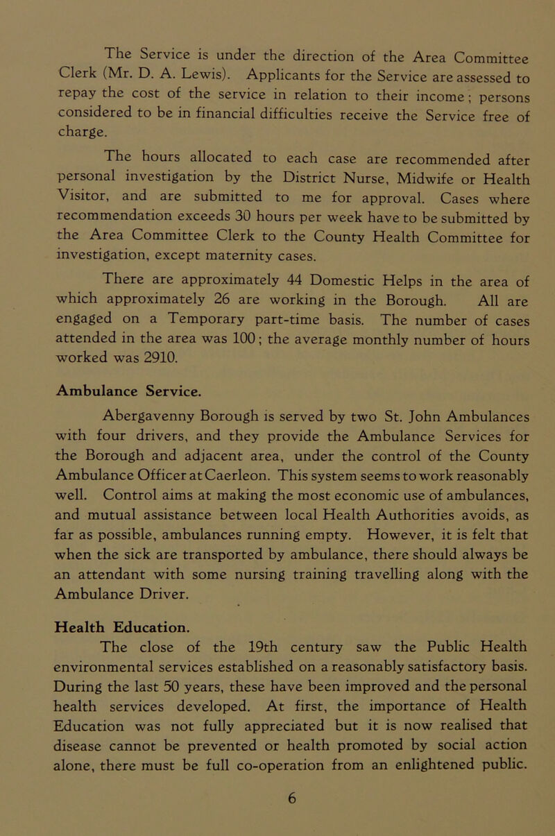 The Service is under the direction of the Area Committee Clerk (Mr. D. A. Lewis). Applicants for the Service are assessed to repay the cost of the service in relation to their income ; persons considered to be in financial difficulties receive the Service free of charge. The hours allocated to each case are recommended after personal investigation by the District Nurse, Midwife or Health Visitor, and are submitted to me for approval. Cases where recommendation exceeds 30 hours per week have to be submitted by the Area Committee Clerk to the County Health Committee for investigation, except maternity cases. There are approximately 44 Domestic Helps in the area of which approximately 26 are working in the Borough. All are engaged on a Temporary part-time basis. The number of cases attended in the area was 100; the average monthly number of hours worked was 2910. Ambulance Service. Abergavenny Borough is served by two St. John Ambulances with four drivers, and they provide the Ambulance Services for the Borough and adjacent area, under the control of the County Ambulance Officer at Caerleon. This system seems to work reasonably well. Control aims at making the most economic use of ambulances, and mutual assistance between local Health Authorities avoids, as far as possible, ambulances running empty. However, it is felt that when the sick are transported by ambulance, there should always be an attendant with some nursing training travelling along with the Ambulance Driver. Health Education. The close of the 19th century saw the Public Health environmental services established on a reasonably satisfactory basis. During the last 50 years, these have been improved and the personal health services developed. At first, the importance of Health Education was not fully appreciated but it is now realised that disease cannot be prevented or health promoted by social action alone, there must be full co-operation from an enlightened public.