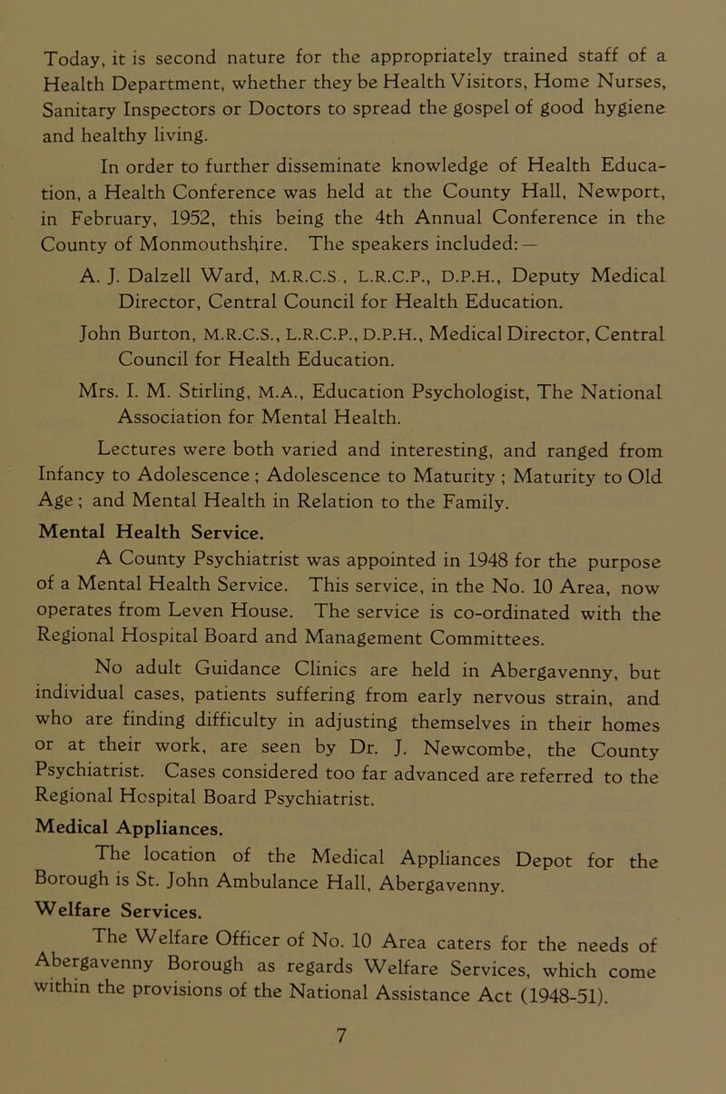 Today, it is second nature for the appropriately trained staff of a Health Department, whether they be Health Visitors, Home Nurses, Sanitary Inspectors or Doctors to spread the gospel of good hygiene and healthy living. In order to further disseminate knowledge of Health Educa- tion, a Health Conference was held at the County Hall, Newport, in February, 1952, this being the 4th Annual Conference in the County of Monmouthshire. The speakers included: — A. J. Dalzell Ward, M.R.C.S., L.R.C.P., D.P.H., Deputy Medical Director, Central Council for Health Education. John Burton, M.R.C.S., L.R.C.P., D.P.H., Medical Director, Central Council for Health Education. Mrs. I. M. Stirling, M.A., Education Psychologist, The National Association for Mental Health. Lectures were both varied and interesting, and ranged from Infancy to Adolescence ; Adolescence to Maturity ; Maturity to Old Age; and Mental Health in Relation to the Family. Mental Health Service. A County Psychiatrist was appointed in 1948 for the purpose of a Mental Health Service. This service, in the No. 10 Area, now operates from Leven House. The service is co-ordinated with the Regional Hospital Board and Management Committees. No adult Guidance Clinics are held in Abergavenny, but individual cases, patients suffering from early nervous strain, and who are finding difficulty in adjusting themselves in their homes or at their work, are seen by Dr. J. Newcombe, the County Psychiatrist. Cases considered too far advanced are referred to the Regional Hospital Board Psychiatrist. Medical Appliances. The location of the Medical Appliances Depot for the Borough is St. John Ambulance Hall, Abergavenny. Welfare Services. The Welfare Officer of No. 10 Area caters for the needs of Abergavenny Borough as regards Welfare Services, which come within the provisions of the National Assistance Act (1948-51).