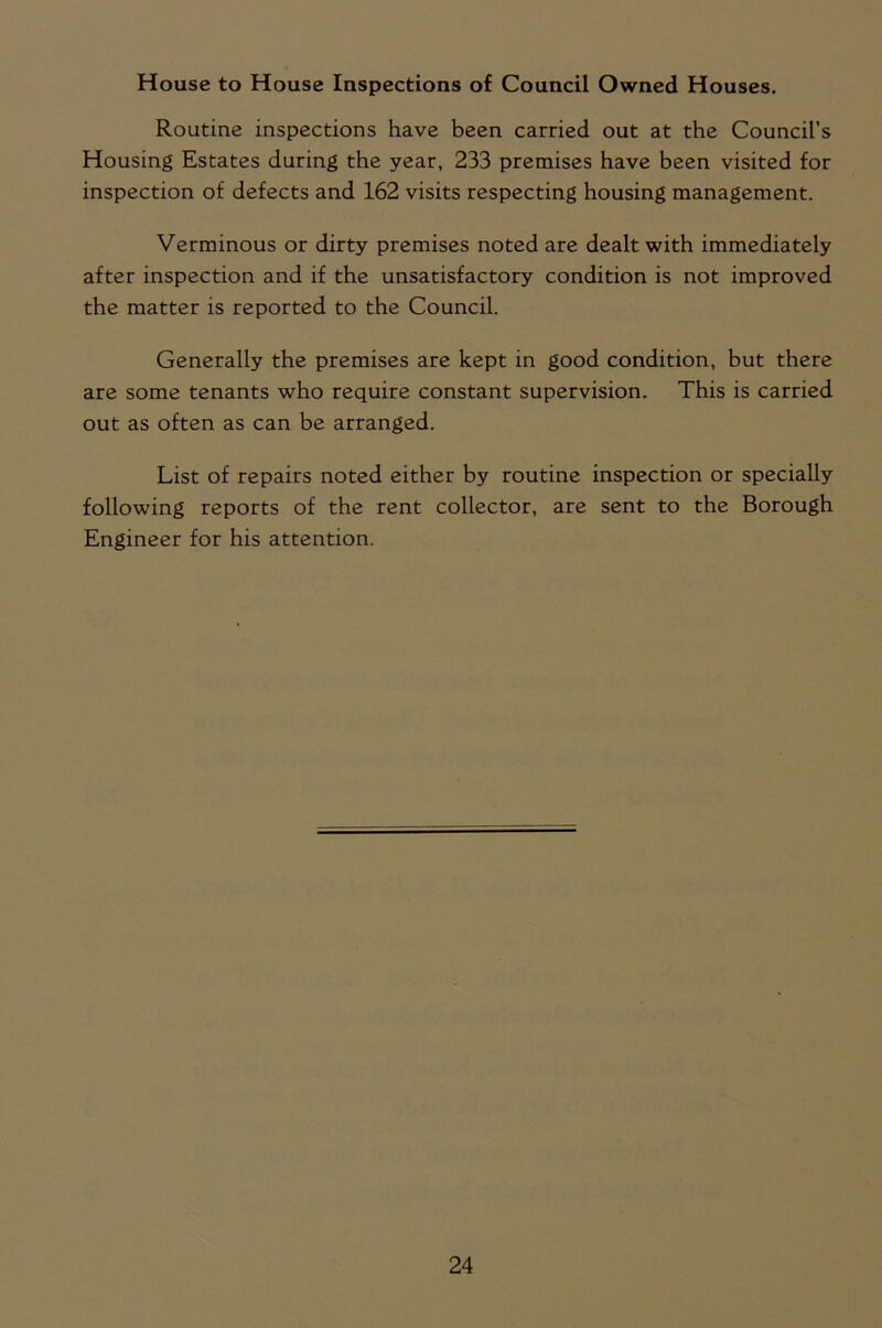 House to House Inspections of Council Owned Houses. Routine inspections have been carried out at the Council’s Housing Estates during the year, 233 premises have been visited for inspection of defects and 162 visits respecting housing management. Verminous or dirty premises noted are dealt with immediately after inspection and if the unsatisfactory condition is not improved the matter is reported to the Council. Generally the premises are kept in good condition, but there are some tenants who require constant supervision. This is carried out as often as can be arranged. List of repairs noted either by routine inspection or specially following reports of the rent collector, are sent to the Borough Engineer for his attention.