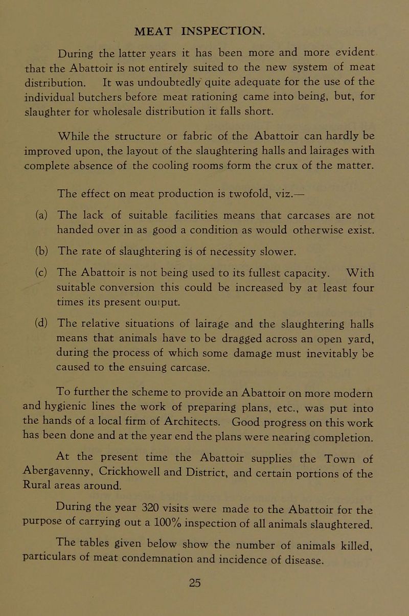 MEAT INSPECTION. During the latter years it has been more and more evident that the Abattoir is not entirely suited to the new system of meat distribution. It was undoubtedly quite adequate for the use of the individual butchers before meat rationing came into being, but, for slaughter for wholesale distribution it falls short. While the structure or fabric of the Abattoir can hardly be improved upon, the layout of the slaughtering halls and lairages with complete absence of the cooling rooms form the crux of the matter. The effect on meat production is twofold, viz.— (a) The lack of suitable facilities means that carcases are not handed over in as good a condition as would otherwise exist. (b) The rate of slaughtering is of necessity slower. (c) The Abattoir is not being used to its fullest capacity. With suitable conversion this could be increased by at least four times its present output. (d) The relative situations of lairage and the slaughtering halls means that animals have to be dragged across an open yard, during the process of which some damage must inevitably be caused to the ensuing carcase. To further the scheme to provide an Abattoir on more modern and hygienic lines the work of preparing plans, etc., was put into the hands of a local firm of Architects. Good progress on this work has been done and at the year end the plans were nearing completion. At the present time the Abattoir supplies the Town of Abergavenny, Crickhowell and District, and certain portions of the Rural areas around. During the year 320 visits were made to the Abattoir for the purpose of carrying out a 100% inspection of all animals slaughtered. The tables given below show the number of animals killed, particulars of meat condemnation and incidence of disease.