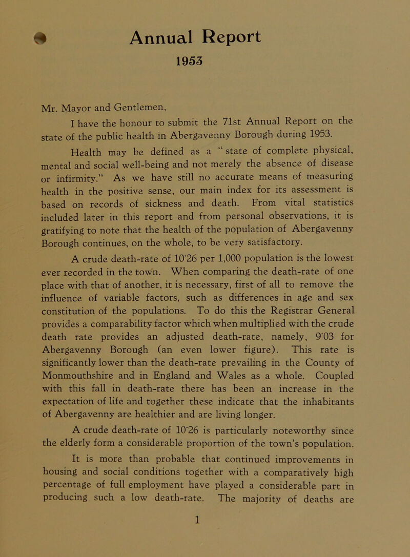 # Annual Report 1953 Mr. Mayor and Gentlemen, I have the honour to submit the 71st Annual Report on the state of the public health in Abergavenny Borough during 1953. Health may be defined as a “ state of complete physical, mental and social well-being and not merely the absence of disease or infirmity.” As we have still no accurate means of measuring health in the positive sense, our main index for its assessment is based on records of sickness and death. From vital statistics included later in this report and from personal observations, it is gratifying to note that the health of the population of Abergavenny Borough continues, on the whole, to be very satisfactory. A crude death-rate of 10'26 per 1,000 population is the lowest ever recorded in the town. When comparing the death-rate of one place with that of another, it is necessary, first of all to remove the influence of variable factors, such as differences in age and sex constitution of the populations. To do this the Registrar General provides a comparability factor which when multiplied with the crude death rate provides an adjusted death-rate, namely, 9'03 for Abergavenny Borough (an even lower figure). This rate is significantly lower than the death-rate prevailing in the County of Monmouthshire and in England and Wales as a whole. Coupled with this fall in death-rate there has been an increase in the expectation of life and together these indicate that the inhabitants of Abergavenny are healthier and are living longer. A crude death-rate of 10'26 is particularly noteworthy since the elderly form a considerable proportion of the town’s population. It is more than probable that continued improvements in housing and social conditions together with a comparatively high percentage of full employment have played a considerable part in producing such a low death-rate. The majority of deaths are