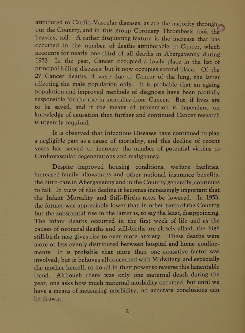 attributed to Cardio-Vascular diseases, as are the majority through- out the Country, and in this group Coronary Thrombosis took the heaviest toll. A rather disquieting feature is the increase that has occurred in the number of deaths attributable to Cancer, which accounts for nearly one-third of all deaths in Abergavenny during 1953. In the past, Cancer occupied a lowly place in the list of principal killing diseases, but it now occupies second place. Of the 27 Cancer deaths, 4 were due to Cancer of the lung, the latter affecting the male population only. It is probable that an ageing population and improved methods of diagnosis have been partially responsible for the rise in mortality from Cancer. But, if lives are to be saved, and if the means of prevention is dependent on knowledge of causation then further and continued Cancer research is urgently required. It is observed that Infectious Diseases have continued to play a negligible part as a cause of mortality, and this decline of recent years has served to increase the number of potential victims to Cardiovascular degenerations and malignancy. Despite improved housing conditions, welfare facilities, increased family allowances and other national insurance benefits, the birth-rate in Abergavenny and in the Country generally, continues to fall. In view of this decline it becomes increasingly important that the Infant Mortality and Still-Births rates be lowered. In 1953, the former was appreciably lower than in other parts of the Country but the substantial rise in the latter is, to say the least, disappointing. The infant deaths occurred in the first week of life and as the causes of neonatal deaths and still-births are closely allied, the high still-birth rate gives rise to even more anxiety. These deaths were more or less evenly distributed between hospital and home confine- ments. It is probable that more than one causative factor was involved, but it behoves all concerned with Midwifery, and especially the mother herself, to do all in their power to reverse this lamentable trend. Although there was only one maternal death during the year, one asks how much maternal morbidity occurred, but until we have a means of measuring morbidity, no accurate conclusions can be drawn.