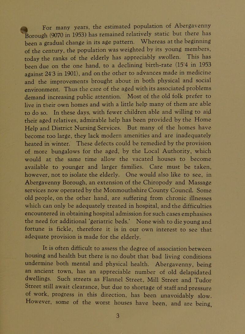 Pqj- many years, the estimated population of Abergavenny ' Borough (9070 in 1953) has remained relatively static but there has been a gradual change in its age pattern. Whereas at the beginning of the century, the population was weighted by its young members, today the ranks of the elderly has appreciably swollen. This has been due on the one hand, to a declining birth-rate (15*4 in 1953 against 24'3 in 1901), and on the other to advances made in medicine and the improvements brought about in both physical and social environment. Thus the care of the aged with its associated problems demand increasing public attention. Most of the old folk prefer to live in their own homes and with a little help many of them are able to do so. In these days, with fewer children able and willing to aid their aged relatives, admirable help has been provided by the Home Help and District Nursing Services. But many of the homes have become too large, they lack modern amenities and are inadequately heated in winter. These defects could be remedied by the provision of more bungalows for the aged, by the Local Authority, which wTould at the same time allow the vacated houses to become available to younger and larger families. Care must be taken, however, not to isolate the elderly. One would also like to see, in Abergavenny Borough, an extension of the Chiropody and Massage services now operated by the Monmouthshire County Council. Some old people, on the other hand, are suffering from chronic illnesses which can only be adequately treated in hospital, and the difficulties encountered in obtaining hospital admission for such cases emphasises the need for additional ‘geriatric beds.’ None wish to die young and fortune is fickle, therefore it is in our own interest to see that adequate provision is made for the elderly. It is often difficult to assess the degree of association between housing and health but there is no doubt that bad living conditions undermine both mental and physical health. Abergavenny, being an ancient town, has an appreciable number of old delapidated dwellings. Such streets as Flannel Street, Mill Street and Tudor Street still await clearance, but due to shortage of staff and pressure of work, progress in this direction, has been unavoidably slow. However, some of the worst houses have been, and are being,