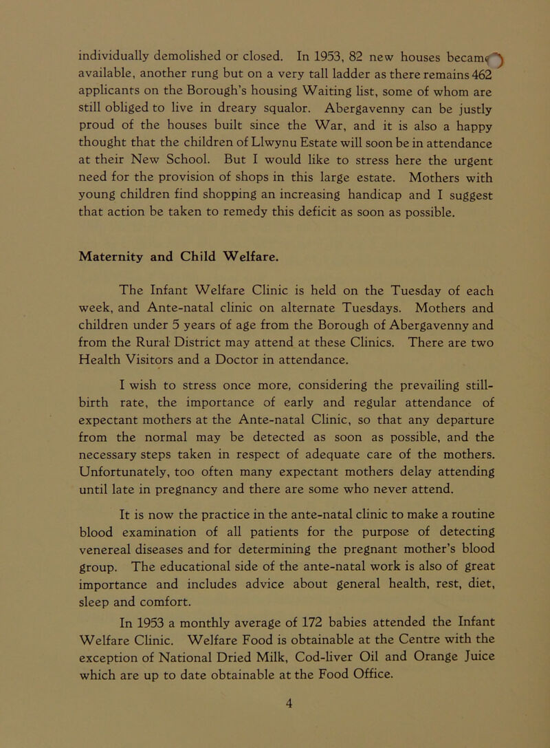 individually demolished or closed. In 1953, 82 new houses became available, another rung but on a very tall ladder as there remains 462 applicants on the Borough’s housing Waiting list, some of whom are still obliged to live in dreary squalor. Abergavenny can be justly proud of the houses built since the War, and it is also a happy thought that the children of Llwynu Estate will soon be in attendance at their New School. But I would like to stress here the urgent need for the provision of shops in this large estate. Mothers with young children find shopping an increasing handicap and I suggest that action be taken to remedy this deficit as soon as possible. Maternity and Child Welfare. The Infant Welfare Clinic is held on the Tuesday of each week, and Ante-natal clinic on alternate Tuesdays. Mothers and children under 5 years of age from the Borough of Abergavenny and from the Rural District may attend at these Clinics. There are two Health Visitors and a Doctor in attendance. I wish to stress once more, considering the prevailing still- birth rate, the importance of early and regular attendance of expectant mothers at the Ante-natal Clinic, so that any departure from the normal may be detected as soon as possible, and the necessary steps taken in respect of adequate care of the mothers. Unfortunately, too often many expectant mothers delay attending until late in pregnancy and there are some who never attend. It is now the practice in the ante-natal clinic to make a routine blood examination of all patients for the purpose of detecting venereal diseases and for determining the pregnant mother’s blood group. The educational side of the ante-natal work is also of great importance and includes advice about general health, rest, diet, sleep and comfort. In 1953 a monthly average of 172 babies attended the Infant Welfare Clinic. Welfare Food is obtainable at the Centre with the exception of National Dried Milk, Cod-liver Oil and Orange Juice which are up to date obtainable at the Food Office.
