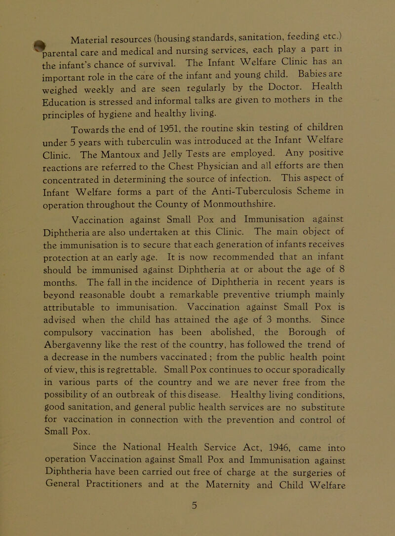 Material resources (housing standards, sanitation, feeding etc.) parental care and medical and nursing services, each play a part in the infant’s chance of survival. The Infant Welfare Clinic has an important role in the care of the infant and young child. Babies are weighed weekly and are seen regularly by the Doctor. Health Education is stressed and informal talks are given to mothers in the principles of hygiene and healthy living. Towards the end of 1951, the routine skin testing of children under 5 years with tuberculin was introduced at the Infant Welfare Clinic. The Mantoux and Jelly Tests are employed. Any positive reactions are referred to the Chest Physician and all efforts are then concentrated in determining the source of infection. This aspect of Infant Welfare forms a part of the Anti-Tuberculosis Scheme in operation throughout the County of Monmouthshire. Vaccination against Small Pox and Immunisation against Diphtheria are also undertaken at this Clinic. The main object of the immunisation is to secure that each generation of infants receives protection at an early age. It is now recommended that an infant should be immunised against Diphtheria at or about the age of 8 months. The fall in the incidence of Diphtheria in recent years is beyond reasonable doubt a remarkable preventive triumph mainly attributable to immunisation. Vaccination against Small Pox is advised when the child has attained the age of 3 months. Since compulsory vaccination has been abolished, the Borough of Abergavenny like the rest of the country, has followed the trend of a decrease in the numbers vaccinated ; from the public health point of view, this is regrettable. Small Pox continues to occur sporadically in various parts of the country and we are never free from the possibility of an outbreak of this disease. Healthy living conditions, good sanitation, and general public health services are no substitute for vaccination in connection with the prevention and control of Small Pox. Since the National Health Service Act, 1946, came into operation Vaccination against Small Pox and Immunisation against Diphtheria have been carried out free of charge at the surgeries of General Practitioners and at the Maternity and Child Welfare