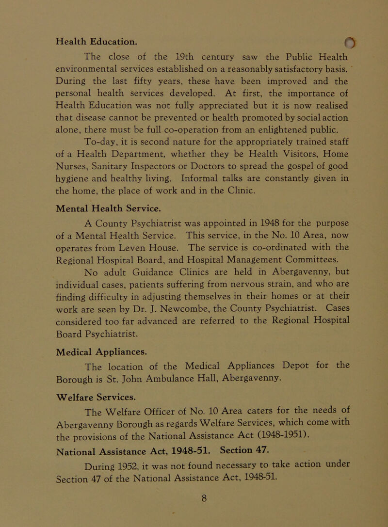 Health Education. r The close of the 19th century saw the Public Health environmental services established on a reasonably satisfactory basis. During the last fifty years, these have been improved and the personal health services developed. At first, the importance of Health Education was not fully appreciated but it is now realised that disease cannot be prevented or health promoted by social action alone, there must be full co-operation from an enlightened public. To-day, it is second nature for the appropriately trained staff of a Health Department, whether they be Health Visitors, Home Nurses, Sanitary Inspectors or Doctors to spread the gospel of good hygiene and healthy living. Informal talks are constantly given in the home, the place of work and in the Clinic. Mental Health Service. A County Psychiatrist was appointed in 1948 for the purpose of a Mental Health Service. This service, in the No. 10 Area, now operates from Leven House. The service is co-ordinated with the Regional Hospital Board, and Hospital Management Committees. No adult Guidance Clinics are held in Abergavenny, but individual cases, patients suffering from nervous strain, and who are finding difficulty in adjusting themselves in their homes or at their work are seen by Dr. J. Newcombe, the County Psychiatrist. Cases considered too far advanced are referred to the Regional Hospital Board Psychiatrist. Medical Appliances. The location of the Medical Appliances Depot for the Borough is St. John Ambulance Hall, Abergavenny. Welfare Services. The Welfare Officer of No. 10 Area caters for the needs of Abergavenny Borough as regards Welfare Services, which come with the provisions of the National Assistance Act (1948-1951). National Assistance Act, 1948-51. Section 47. During 1952, it was not found necessary to take action under Section 47 of the National Assistance Act, 1948-51.