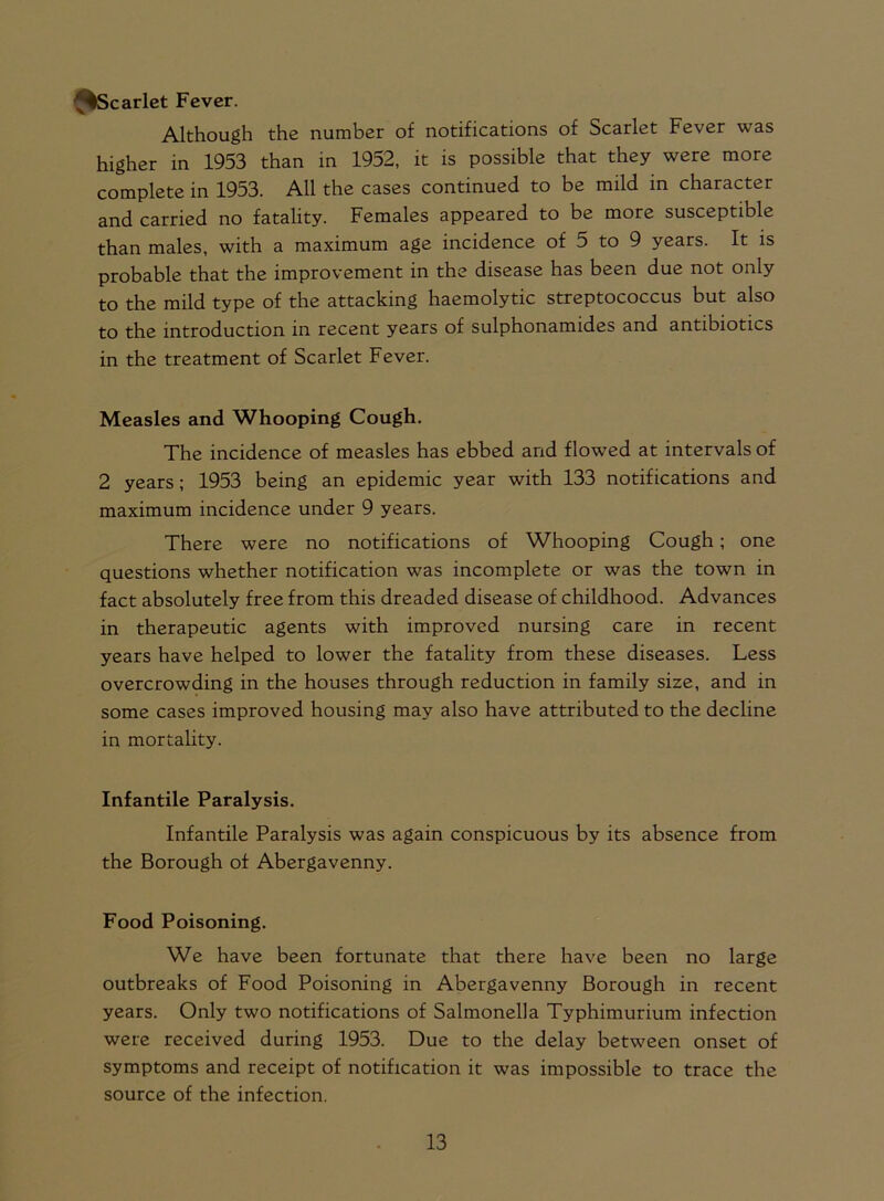 ^%Scarlet Fever. Although the number of notifications of Scarlet Fever was higher in 1953 than in 1952, it is possible that they were more complete in 1953. All the cases continued to be mild in character and carried no fatality. Females appeared to be more susceptible than males, with a maximum age incidence of 5 to 9 years. It is probable that the improvement in the disease has been due not only to the mild type of the attacking haemolytic streptococcus but also to the introduction in recent years of sulphonamides and antibiotics in the treatment of Scarlet Fever. Measles and Whooping Cough. The incidence of measles has ebbed and flowed at intervals of 2 years ; 1953 being an epidemic year with 133 notifications and maximum incidence under 9 years. There were no notifications of Whooping Cough; one questions whether notification was incomplete or was the town in fact absolutely free from this dreaded disease of childhood. Advances in therapeutic agents with improved nursing care in recent years have helped to lower the fatality from these diseases. Less overcrowding in the houses through reduction in family size, and in some cases improved housing may also have attributed to the decline in mortality. Infantile Paralysis. Infantile Paralysis was again conspicuous by its absence from the Borough of Abergavenny. Food Poisoning. We have been fortunate that there have been no large outbreaks of Food Poisoning in Abergavenny Borough in recent years. Only two notifications of Salmonella Typhimurium infection were received during 1953. Due to the delay between onset of symptoms and receipt of notification it was impossible to trace the source of the infection.