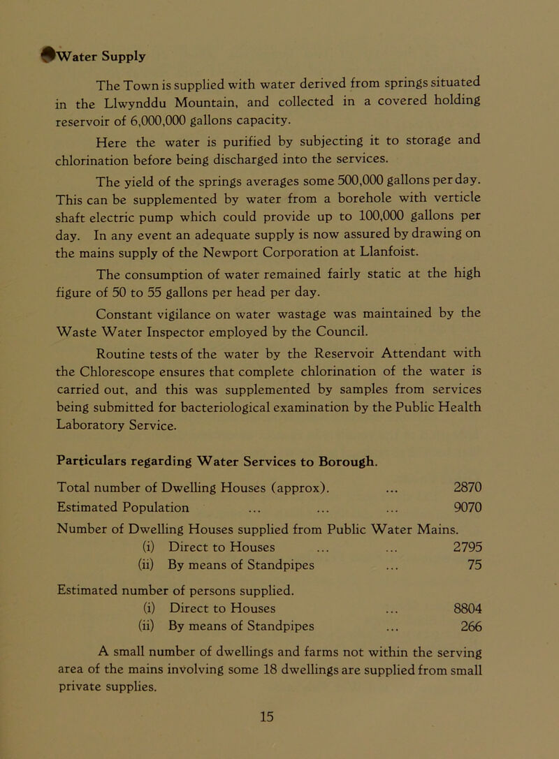 ^Water Supply The Town is supplied with water derived from springs situated in the Llwynddu Mountain, and collected in a covered holding reservoir of 6,000,000 gallons capacity. Here the water is purified by subjecting it to storage and chlorination before being discharged into the services. The yield of the springs averages some 500,000 gallons per day. This can be supplemented by water from a borehole with verticle shaft electric pump which could provide up to 100,000 gallons per day. In any event an adequate supply is now assured by drawing on the mains supply of the Newport Corporation at Llanfoist. The consumption of water remained fairly static at the high figure of 50 to 55 gallons per head per day. Constant vigilance on water wastage was maintained by the Waste Water Inspector employed by the Council. Routine tests of the water by the Reservoir Attendant with the Chlorescope ensures that complete chlorination of the water is carried out, and this was supplemented by samples from services being submitted for bacteriological examination by the Public Health Laboratory Service. Particulars regarding Water Services to Borough. Total number of Dwelling Houses (approx). ... 2870 Estimated Population ... ... ... 9070 Number of Dwelling Houses supplied from Public Water Mains. (i) Direct to Houses ... ... 2795 (ii) By means of Standpipes ... 75 Estimated number of persons supplied. (i) Direct to Houses ... 8804 (ii) By means of Standpipes ... 266 A small number of dwellings and farms not within the serving area of the mains involving some 18 dwellings are supplied from small private supplies.