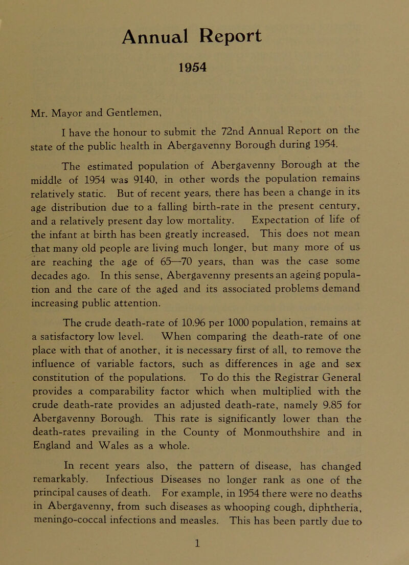 Annual Report 1954 Mr. Mayor and Gentlemen, I have the honour to submit the 72nd Annual Report on the state of the public health in Abergavenny Borough during 1954. The estimated population of Abergavenny Borough at the middle of 1954 was 9140, in other words the population remains relatively static. But of recent years, there has been a change in its age distribution due to a falling birth-rate in the present centuryr and a relatively present day low mortality. Expectation of life of the infant at birth has been greatly increased. This does not mean that many old people are living much longer, but many more of us are reaching the age of 65—70 years, than was the case some decades ago. In this sense, Abergavenny presents an ageing popula- tion and the care of the aged and its associated problems demand increasing public attention. The crude death-rate of 10.96 per 1000 population, remains at a satisfactory low level. When comparing the death-rate of one place with that of another, it is necessary first of all, to remove the influence of variable factors, such as differences in age and sex constitution of the populations. To do this the Registrar General provides a comparability factor which when multiplied with the crude death-rate provides an adjusted death-rate, namely 9.85 for Abergavenny Borough. This rate is significantly lower than the death-rates prevailing in the County of Monmouthshire and in England and Wales as a whole. In recent years also, the pattern of disease, has changed remarkably. Infectious Diseases no longer rank as one of the principal causes of death. For example, in 1954 there were no deaths in Abergavenny, from such diseases as whooping cough, diphtheria, meningo-coccal infections and measles. This has been partly due to