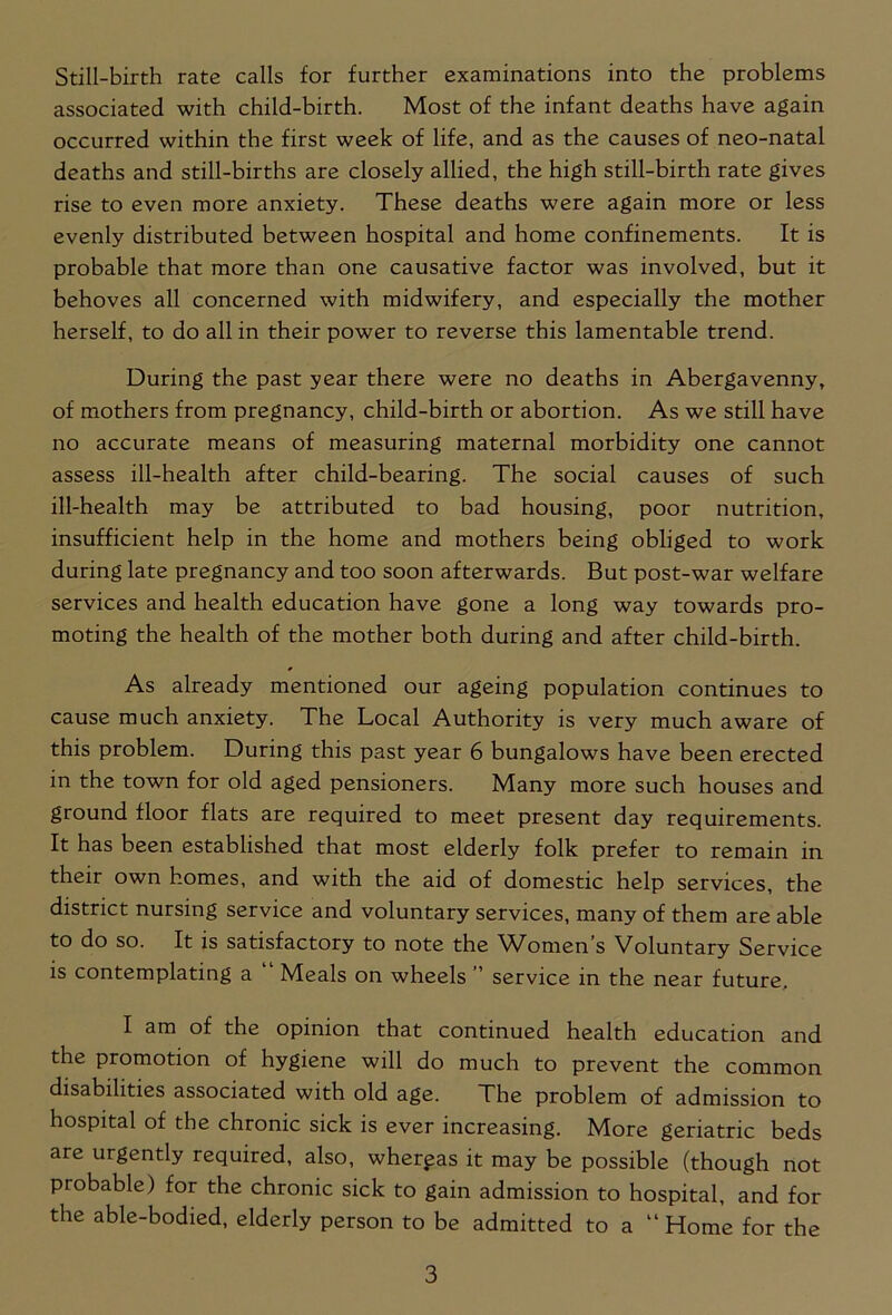 Still-birth rate calls for further examinations into the problems associated with child-birth. Most of the infant deaths have again occurred within the first week of life, and as the causes of neo-natal deaths and still-births are closely allied, the high still-birth rate gives rise to even more anxiety. These deaths were again more or less evenly distributed between hospital and home confinements. It is probable that more than one causative factor was involved, but it behoves all concerned with midwifery, and especially the mother herself, to do all in their power to reverse this lamentable trend. During the past year there were no deaths in Abergavenny, of mothers from pregnancy, child-birth or abortion. As we still have no accurate means of measuring maternal morbidity one cannot assess ill-health after child-bearing. The social causes of such ill-health may be attributed to bad housing, poor nutrition, insufficient help in the home and mothers being obliged to work during late pregnancy and too soon afterwards. But post-war welfare services and health education have gone a long way towards pro- moting the health of the mother both during and after child-birth. As already mentioned our ageing population continues to cause much anxiety. The Local Authority is very much aware of this problem. During this past year 6 bungalows have been erected in the town for old aged pensioners. Many more such houses and ground floor flats are required to meet present day requirements. It has been established that most elderly folk prefer to remain in their own homes, and with the aid of domestic help services, the district nursing service and voluntary services, many of them are able to do so. It is satisfactory to note the Women’s Voluntary Service is contemplating a “ Meals on wheels ” service in the near future. I am of the opinion that continued health education and the promotion of hygiene will do much to prevent the common disabilities associated with old age. The problem of admission to hospital of the chronic sick is ever increasing. More geriatric beds are urgently required, also, whergas it may be possible (though not probable) for the chronic sick to gain admission to hospital, and for the able-bodied, elderly person to be admitted to a “ Home for the