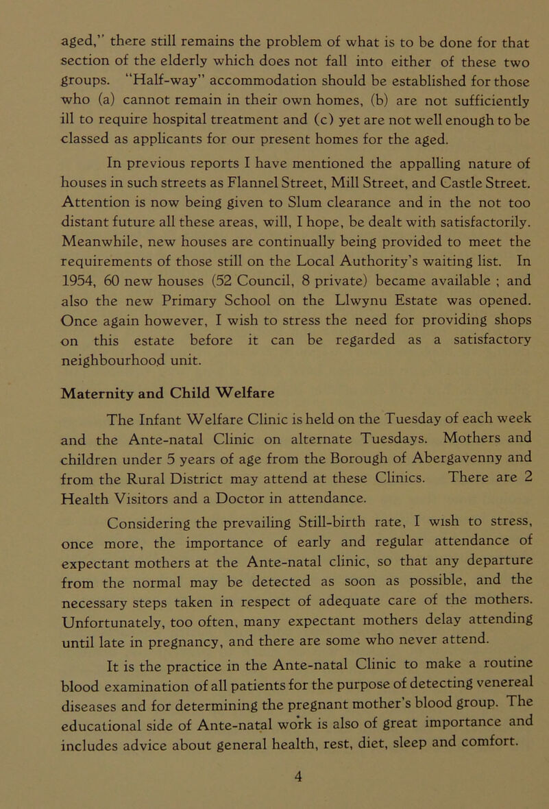 aged, there still remains the problem of what is to be done for that section of the elderly which does not fall into either of these two groups. “Half-way” accommodation should be established for those who (a) cannot remain in their own homes, (b) are not sufficiently ill to require hospital treatment and (c) yet are not well enough to be classed as applicants for our present homes for the aged. In previous reports I have mentioned the appalling nature of houses in such streets as Flannel Street, Mill Street, and Castle Street. Attention is now being given to Slum clearance and in the not too distant future all these areas, will, I hope, be dealt with satisfactorily. Meanwhile, new houses are continually being provided to meet the requirements of those still on the Local Authority’s waiting list. In 1954, 60 new houses (52 Council, 8 private) became available ; and also the new Primary School on the Llwynu Estate was opened. Once again however, I wish to stress the need for providing shops on this estate before it can be regarded as a satisfactory neighbourhood unit. Maternity and Child Welfare The Infant Welfare Clinic is held on the Tuesday of each week and the Ante-natal Clinic on alternate Tuesdays. Mothers and children under 5 years of age from the Borough of Abergavenny and from the Rural District may attend at these Clinics. There are 2 Health Visitors and a Doctor in attendance. Considering the prevailing Still-birth rate, I wish to stress, once more, the importance of early and regular attendance of expectant mothers at the Ante-natal clinic, so that any departure from the normal may be detected as soon as possible, and the necessary steps taken in respect of adequate care of the mothers. Unfortunately, too often, many expectant mothers delay attending until late in pregnancy, and there are some who never attend. It is the practice in the Ante-natal Clinic to make a routine blood examination of all patients for the purpose of detecting venereal diseases and for determining the pregnant mother s blood group. The educational side of Ante-natal work is also of great importance and includes advice about general health, rest, diet, sleep and comfort.