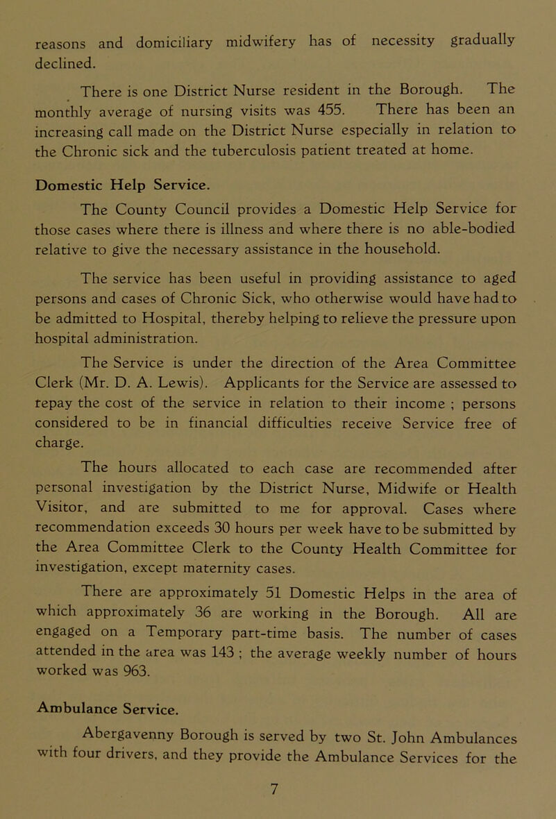 reasons and domiciliary midwifery has of necessity gradually declined. There is one District Nurse resident in the Borough. The monthly average of nursing visits was 455. There has been an increasing call made on the District Nurse especially in relation to the Chronic sick and the tuberculosis patient treated at home. Domestic Help Service. The County Council provides a Domestic Help Service for those cases where there is illness and where there is no able-bodied relative to give the necessary assistance in the household. The service has been useful in providing assistance to aged persons and cases of Chronic Sick, who otherwise would have had to be admitted to Hospital, thereby helping to relieve the pressure upon hospital administration. The Service is under the direction of the Area Committee Clerk (Mr. D. A. Lewis). Applicants for the Service are assessed to repay the cost of the service in relation to their income ; persons considered to be in financial difficulties receive Service free of charge. The hours allocated to each case are recommended after personal investigation by the District Nurse, Midwife or Health Visitor, and are submitted to me for approval. Cases where recommendation exceeds 30 hours per week have to be submitted by the Area Committee Clerk to the County Health Committee for investigation, except maternity cases. There are approximately 51 Domestic Helps in the area of which approximately 36 are working in the Borough. All are engaged on a Temporary part-time basis. The number of cases attended in the area was 143 ; the average weekly number of hours worked was 963. Ambulance Service. Abergavenny Borough is served by two St. John Ambulances with four drivers, and they provide the Ambulance Services for the