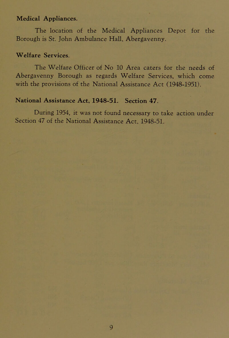 Medical Appliances. The location of the Medical Appliances Depot for the Borough is St. John Ambulance Hall, Abergavenny. Welfare Services. The Welfare Officer of No 10 Area caters for the needs of Abergavenny Borough as regards Welfare Services, which come with the provisions of the National Assistance Act (1948-1951). National Assistance Act, 1948-51. Section 47. During 1954, it was not found necessary to take action under Section 47 of the National Assistance Act, 1948-51.