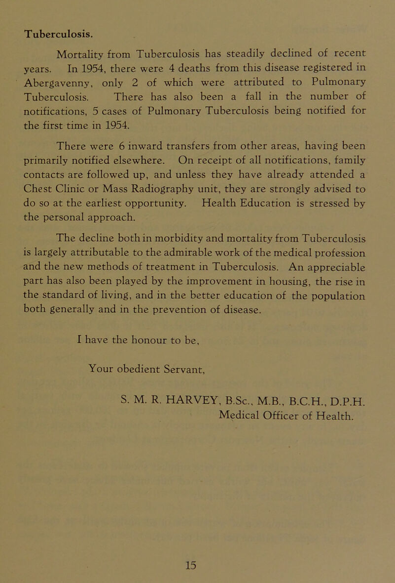 Mortality from Tuberculosis has steadily declined of recent years. In 1954, there were 4 deaths from this disease registered in Abergavenny, only 2 of which were attributed to Pulmonary Tuberculosis. There has also been a fall in the number of notifications, 5 cases of Pulmonary Tuberculosis being notified for the first time in 1954. There were 6 inward transfers from other areas, having been primarily notified elsewhere. On receipt of all notifications, family contacts are followed up, and unless they have already attended a Chest Clinic or Mass Radiography unit, they are strongly advised to do so at the earliest opportunity. Health Education is stressed by the personal approach. The decline both in morbidity and mortality from Tuberculosis is largely attributable to the admirable work of the medical profession and the new methods of treatment in Tuberculosis. An appreciable part has also been played by the improvement in housing, the rise in the standard of living, and in the better education of the population both generally and in the prevention of disease. I have the honour to be, Your obedient Servant, S. M. R. HARVEY, B.Sc., M.B., B.C.H., D.P.H. Medical Officer of Health.