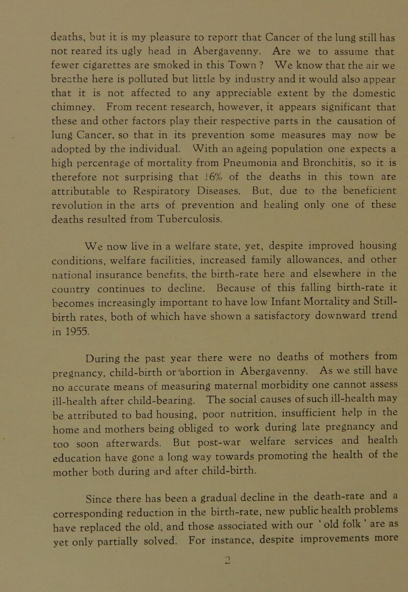 deaths, but it is my pleasure to report that Cancer of the lung still has not reared its ugly head in Abergavenny. Are we to assume that fewer cigarettes are smoked in this Town ? We know that the air we breathe here is polluted but little by industry and it would also appear that it is not affected to any appreciable extent by the domestic chimney. From recent research, however, it appears significant that these and other factors play their respective parts in the causation of lung Cancer, so that in its prevention some measures may now be adopted by the individual. With an ageing population one expects a high percentage of mortality from Pneumonia and Bronchitis, so it is therefore not surprising that J6% of the deaths in this town are attributable to Respiratory Diseases. But, due to the beneficient revolution in the arts of prevention and healing only one of these deaths resulted from Tuberculosis. We now live in a welfare state, yet, despite improved housing conditions, welfare facilities, increased family allowances, and other national insurance benefits, the birth-rate here and elsewhere in the country continues to decline. Because of this falling birth-rate it becomes increasingly important to have low Infant Mortality and Still- birth rates, both of which have shown a satisfactory downward trend in 1955. During the past year there were no deaths of mothers from pregnancy, child-birth or abortion in Abergavenny. As we still have no accurate means of measuring maternal morbidity one cannot assess ill-health after child-bearing. The social causes of such ill-health may be attributed to bad housing, poor nutrition, insufficient help in the home and mothers being obliged to work during late pregnancy and too soon afterwards. But post-war welfare services and health education have gone a long way towards promoting the health of the mother both during and after child-birth. Since there has been a gradual decline in the death-rate and a corresponding reduction in the birth-rate, new public health problems have replaced the old, and those associated with our ' old folk ’ are as yet only partially solved. For instance, despite improvements more