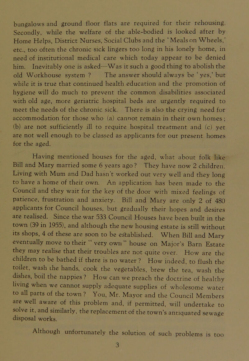 bungalows and ground floor flats are required for their rehousing. Secondly, while the welfare of the able-bodied is looked after by Home Helps, District Nurses, Social Clubs and the ‘ Meals on Wheels,’ etc., too often the chronic sick lingers too long in his lonely home, in need of institutional medical care which today appear to be denied him. Inevitably one is asked—Was it such a good thing to abolish the old Workhouse system ? The answer should always be ‘yes,’ but while it is true that continued health education and the promotion of hygiene will do much to prevent the common disabilities associated with old age, more geriatric hospital beds are urgently required to meet the needs of the chronic sick. There is also the crying need for accommodation for those who (a) cannot remain in their own homes ; (b) are not sufficiently ill to require hospital treatment and (c) yet are not well enough to be classed as applicants for our present homes for the aged. Having mentioned houses for the aged, what about folk like Bill and Mary married some 6 years ago? They have now 2 children. Living with Mum and Dad hasn’t worked out very well and they long to have a home of their own. An application has been made to the Council and they wait for the key of the door with mixed feelings of patience, frustration and anxiety. Bill and Mary are only 2 of 480 applicants for Council houses, but gradually their hopes and desires are realised. Since the war 533 Council Houses have been built in the town (39 in 1955), and although the new housing estate is still without its shops, 4 of these are soon to be established. When Bill and Mary eventually move to their “ very own” house on Major’s Barn Estate they may realise that their troubles are not quite over. How are the children to be bathed if there is no water ? How indeed, to flush the toilet, wash the hands, cook the vegetables, brew the tea, wash the dishes, boil the nappies ? How can we preach the doctrine of healthy living when we cannot supply adequate supplies of wholesome water to all parts of the town ? You, Mr. Mayor and the Council Members are well aware of this problem and, if permitted, will undertake to solve it, and similarly, the replacement of the town’s antiquated sewage disposal works. Although unfortunately the solution of such problems is too