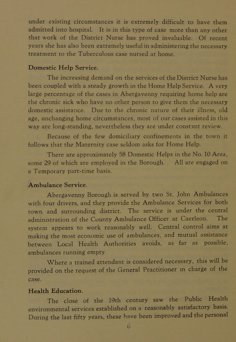 under existing circumstances it is extremely difficult to have them admitted into hospital. It is in this type of case more than any other that work of the District Nurse has proved invaluable. Of recent years she has also been extremely useful in administering the necessary treatment to the Tuberculous case nursed at home. Domestic Help Service. The increasing demand on the services of the District Nurse has been coupled with a steady growth in the Home Help Service. A very large percentage of the cases in Abergavenny requiring home help are the chronic sick who have no other person to give them the necessary domestic assistance. Due to the chronic nature of their illness, old age, unchanging home circumstances, most of our cases assisted in this way are long-standing, nevertheless they are under constant review. Because of the few domiciliary confinements in the town it follows that the' Maternity case seldom asks for Home Help. There are approximately 58 Domestic Helps in the No. 10 Area, some 29 of which are employed in the Borough. All are engaged on a Temporary part-time basis. Ambulance Service. Abergavenny Borough is served by two St. John Ambulances with four drivers, and they provide the Ambulance Services for both town and surrounding district. The service is under the central administration of the County Ambulance Officer at Caerleon. The system appears to work reasonably well. Central control aims at making the most economic use of ambulances, and mutual assistance between Local Health Authorities avoids, as far as possible, ambulances running empty. Where a trained attendant is considered necessary, this will be provided on the request of the General Practitioner in charge of the case. Health Education. The close of the 19th century saw the Public Health environmental services established on a reasonably satisfactory basis. During the last fifty years, these have been improved and the personal b