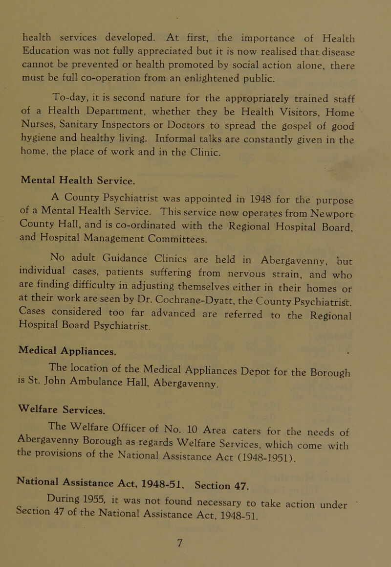 health services developed. At first, the importance of Health Education was not fully appreciated but it is now realised that disease cannot be prevented or health promoted by social action alone, there must be full co-operation from an enlightened public. To-day, it is second nature for the appropriately trained staff of a Health Department, whether they be Health Visitors, Home Nurses, Sanitary Inspectors or Doctors to spread the gospel of good hygiene and healthy living. Informal talks are constantly given in the home, the place of work and in the Clinic. Mental Health Service. A County Psychiatrist was appointed in 1948 for the purpose of a Mental Health Service. This service now operates from Newport County Hall, and is co-ordinated with the Regional Hospital Board, and Hospital Management Committees. No adult Guidance Clinics are held in Abergavenny, but individual cases, patients suffering from nervous strain, and who are finding difficulty in adjusting themselves either in their homes or at their work are seen by Dr. Cochrane-Dyatt, the County Psychiatrist. Cases considered too far advanced are referred to the Regional Hospital Board Psychiatrist. Medical Appliances. The location of the Medical Appliances Depot for the Borough is St. John Ambulance Hall, Abergavenny. Welfare Services. The Welfare Officer of No. 10 Area caters for the needs of Abergavenny Borough as regards Welfare Services, which come with the provisions of the National Assistance Act (1948-1951). National Assistance Act, 1948-51, Section 47. During 1955, it was not found necessary to take action under Section 47 of the National Assistance Act, 1948-51.