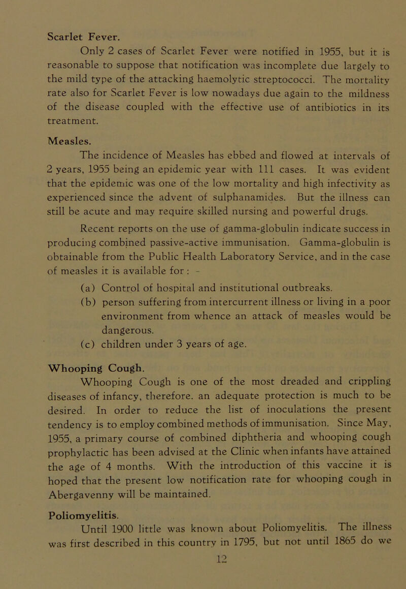 Scarlet Fever. Only 2 cases of Scarlet Fever were notified in 1955, but it is reasonable to suppose that notification was incomplete due largely to the mild type of the attacking haemolytic streptococci. The mortality rate also for Scarlet Fever is low nowadays due again to the mildness of the disease coupled with the effective use of antibiotics in its treatment. Measles. The incidence of Measles has ebbed and flowed at intervals of 2 years, 1955 being an epidemic year with 111 cases. It was evident that the epidemic was one of the low mortality and high infectivity as experienced since the advent of sulphanamides. But the illness can still be acute and may require skilled nursing and powerful drugs. Recent reports on the use of gamma-globulin indicate success in producing combined passive-active immunisation. Gamma-globulin is obtainable from the Public Health Laboratory Service, and in the case of measles it is available for : - (a) Control of hospital and institutional outbreaks. (b) person suffering from intercurrent illness or living in a poor environment from whence an attack of measles would be dangerous. (c) children under 3 years of age. Whooping Cough. Whooping Cough is one of the most dreaded and crippling diseases of infancy, therefore, an adequate protection is much to be desired. In order to reduce the list of inoculations the present tendency is to employ combined methods of immunisation. Since May, 1955, a primary course of combined diphtheria and whooping cough prophylactic has been advised at the Clinic when infants have attained the age of 4 months. With the introduction of this vaccine it is hoped that the present low notification rate for whooping cough in Abergavenny will be maintained. Poliomyelitis. Until 1900 little was known about Poliomyelitis. The illness was first described in this country in 1795, but not until 1865 do we