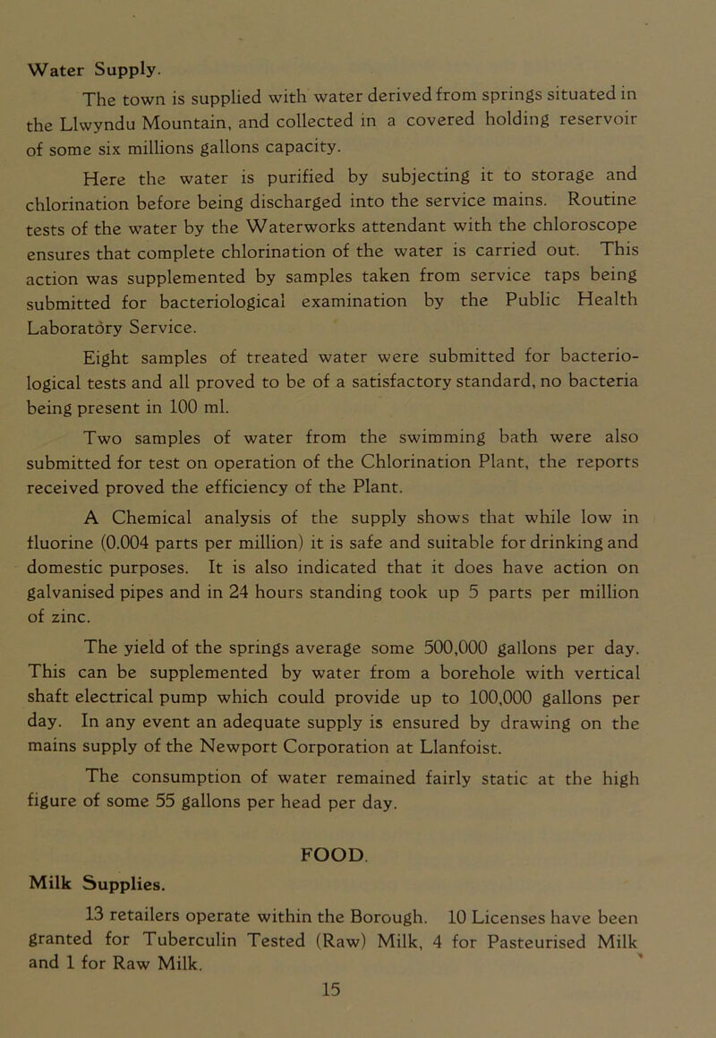 Water Supply. The town is supplied with water derived from springs situated in the Llwyndu Mountain, and collected in a covered holding reservoir of some six millions gallons capacity. Here the water is purified by subjecting it to storage and chlorination before being discharged into the service mains. Routine tests of the water by the Waterworks attendant with the chloroscope ensures that complete chlorination of the water is carried out. This action was supplemented by samples taken from service taps being submitted for bacteriological examination by the Public Health Laboratory Service. Eight samples of treated water were submitted for bacterio- logical tests and all proved to be of a satisfactory standard, no bacteria being present in 100 ml. Two samples of water from the swimming bath were also submitted for test on operation of the Chlorination Plant, the reports received proved the efficiency of the Plant. A Chemical analysis of the supply shows that while low in fluorine (0.004 parts per million) it is safe and suitable for drinking and domestic purposes. It is also indicated that it does have action on galvanised pipes and in 24 hours standing took up 5 parts per million of zinc. The yield of the springs average some 500,000 gallons per day. This can be supplemented by water from a borehole with vertical shaft electrical pump which could provide up to 100,000 gallons per day. In any event an adequate supply is ensured by drawing on the mains supply of the Newport Corporation at Llanfoist. The consumption of water remained fairly static at the high figure of some 55 gallons per head per day. FOOD Milk Supplies. 13 retailers operate within the Borough. 10 Licenses have been granted for Tuberculin Tested (Raw) Milk, 4 for Pasteurised Milk and 1 for Raw Milk.
