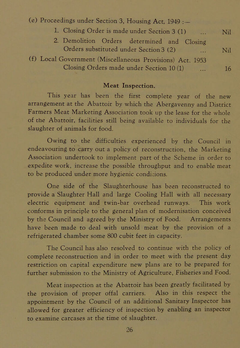 (e) Proceedings under Section 3, Housing Act, 1949 : — 1. Closing Order is made under Section 3 (1) ... Nil 2. Demolition Orders determined and Closing Orders substituted under Section3 (2) ... Nil (f) Local Government (Miscellaneous Provisions) Act. 1953 Closing Orders made under Section 10 (1) ... 16 Meat Inspection. This year has been the first complete year of the new arrangement at the Abattoir by which the Abergavenny and District Farmers Meat Marketing Association took up the lease for the whole of the Abattoir, facilities still being available to individuals for the slaughter of animals for food. Owing to the difficulties experienced by the Council in endeavouring to carry out a policy of reconstruction, the Marketing Association undertook to implement part of the Scheme in order to expedite work, increase the possible throughput and to enable meat to be produced under more hygienic conditions. One side of the Slaughterhouse has been reconstructed to provide a Slaughter Hall and large Cooling Hall with all necessary electric equipment and twin-bar overhead runways. This work conforms in principle to the general plan of modernisation conceived by the Council and agreed by the Ministry of Food. Arrangements have been made to deal with unsold meat by the provision of a refrigerated chamber some 800 cubit feet in capacity. The Council has also resolved to continue with the policy of complete reconstruction and in order to meet with the present day restriction on capital expenditure new plans are to be prepared for further submission to the Ministry of Agriculture, Fisheries and Food. Meat inspection at the Abattoir has been greatly facilitated by the provision of proper offal carriers. Also in this respect the appointment by the Council of an additional Sanitary Inspector has allowed for greater efficiency of inspection by enabling an inspector to examine carcases at the time of slaughter.
