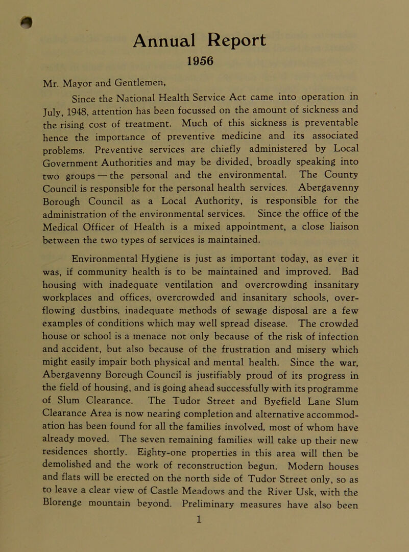 1956 Mr. Mayor and Gentlemen, Since the National Health Service Act came into operation in July, 1948, attention has been focussed on the amount of sickness and the rising cost of treatment. Much of this sickness is preventable hence the importance of preventive medicine and its associated problems. Preventive services are chiefly administered by Local Government Authorities and may be divided, broadly speaking into two groups — the personal and the environmental. The County Council is responsible for the personal health services. Abergavenny Borough Council as a Local Authority, is responsible for the administration of the environmental services. Since the office of the Medical Officer of Health is a mixed appointment, a close liaison between the two types of services is maintained. Environmental Hygiene is just as important today, as ever it was, if community health is to be maintained and improved. Bad housing with inadequate ventilation and overcrowding insanitary workplaces and offices, overcrowded and insanitary schools, over- flowing dustbins, inadequate methods of sewage disposal are a few examples of conditions which may well spread disease. The crowded house or school is a menace not only because of the risk of infection and accident, but also because of the frustration and misery which might easily impair both physical and mental health. Since the war, Abergavenny Borough Council is justifiably proud of its progress in the field of housing, and is going ahead successfully with its programme of Slum Clearance. The Tudor Street and Byefield Lane Slum Clearance Area is now nearing completion and alternative accommod- ation has been found for all the families involved, most of whom have already moved. The seven remaining families will take up their new residences shortly. Eighty-one properties in this area will then be demolished and the work of reconstruction begun. Modern houses and flats will be erected on the north side of Tudor Street only, so as to leave a clear view of Castle Meadows and the River Usk, with the Blorenge mountain beyond. Preliminary measures have also been
