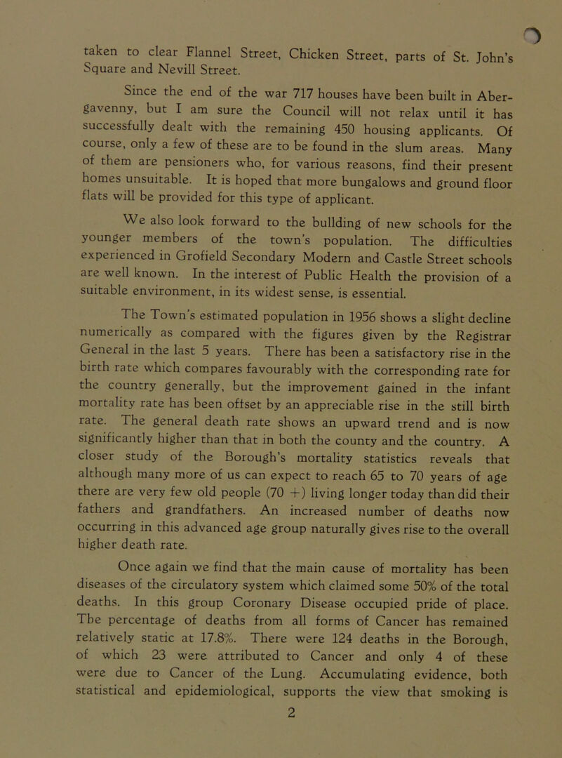 taken to clear Flannel Street, Chicken Street, parts of St. John’s Square and Nevill Street. Since the end of the war 717 houses have been built in Aber- gavenny, but I am sure the Council will not relax until it has successfully dealt with the remaining 450 housing applicants. Of course, only a few of these are to be found in the slum areas. Many of them are pensioners who, for various reasons, find their present homes unsuitable. It is hoped that more bungalows and ground floor flats will be provided for this type of applicant. We also look forward to the building of new schools for the younger members of the town’s population. The difficulties experienced in Grofield Secondary Modern and Castle Street schools are well known. In the interest of Public Health the provision of a suitable environment, in its widest sense, is essential. The Town’s estimated population in 1956 shows a slight decline numerically as compared with the figures given by the Registrar General in the last 5 years. There has been a satisfactory rise in the birth rate which compares favourably with the corresponding rate for the country generally, but the improvement gained in the infant mortality rate has been offset by an appreciable rise in the still birth rate. The general death rate shows an upward trend and is now significantly higher than that in both the county and the country. A closer study of the Borough’s mortality statistics reveals that although many more of us can expect to reach 65 to 70 years of age there are very few old people (70 +) living longer today than did their fathers and grandfathers. An increased number of deaths now occurring in this advanced age group naturally gives rise to the overall higher death rate. Once again we find that the main cause of mortality has been diseases of the circulatory system which claimed some 50% of the total deaths. In this group Coronary Disease occupied pride of place. The percentage of deaths from all forms of Cancer has remained relatively static at 17.8%. There were 124 deaths in the Borough, of which 23 were attributed to Cancer and only 4 of these were due to Cancer of the Lung. Accumulating evidence, both statistical and epidemiological, supports the view that smoking is