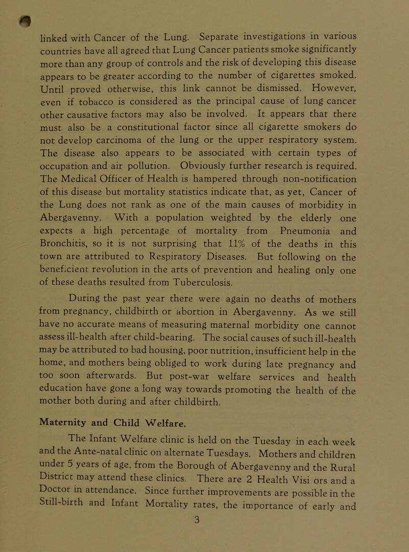 linked with Cancer of the Lung. Separate investigations in various countries have all agreed that Lung Cancer patients smoke significantly more than any group of controls and the risk of developing this disease appears to be greater according to the number of cigarettes smoked. Until proved otherwise, this link cannot be dismissed. However, even if tobacco is considered as the principal cause of lung cancer other causative factors may also be involved. It appears that there must also be a constitutional factor since all cigarette smokers do not develop carcinoma of the lung or the upper respiratory system. The disease also appears to be associated with certain types of occupation and air pollution. Obviously further research is required. The Medical Officer of Health is hampered through non-notification of this disease but mortality statistics indicate that, as yet, Cancer of the Lung does not rank as one of the main causes of morbidity in Abergavenny. With a population weighted by the elderly one expects a high percentage of mortality from Pneumonia and Bronchitis, so it is not surprising that 11% of the deaths in this town are attributed to Respiratory Diseases. But following on the beneLcient revolution in the arts of prevention and healing only one of these deaths resulted from Tuberculosis. During the past year there were again no deaths of mothers from pregnancy, childbirth or abortion in Abergavenny. As we still have no accurate means of measuring maternal morbidity one cannot assess ill-health after child-bearing. The social causes of such ill-health may be attributed to bad housing, poor nutrition, insufficient help in the home, and mothers being obliged to work during late pregnancy and too soon afterwards. But post-war welfare services and health education have gone a long way towards promoting the health of the mother both during and after childbirth. Maternity and Child Welfare. The Infant WHfare clinic is held on the Tuesday in each week and the Ante-natal clinic on alternate Tuesdays. Mothers and children under 5 years of age, from the Borough of Abergavenny and the Rural District may attend these clinics. There are 2 Health Visi ors and a Doctor in attendance. Since further improvements are possible in the Still-birth and Infant Mortality rates, the importance of early and