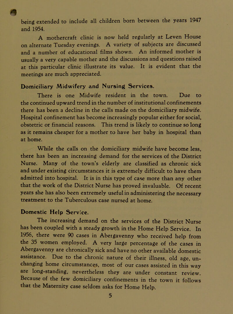 being extended to include all children born between the years 1947 and 1954. A mothercraft clinic is now held regularly at Leven House on alternate Tuesday evenings. A variety of subjects are discussed and a number of educational films shown. An informed mother is usually a very capable mother and the discussions and questions raised at this particular clinic illustrate its value. It is evident that the meetings are much appreciated. Domiciliary Midwifery and Nursing Services. There is one Midwife resident in the town. Due to the continued upward trend in the number of institutional confinements there has been a decline in the calls made on the domiciliary midwife. Hospital confinement has become increasingly popular either for social, obstetric or financial reasons. This trend is likely to continue so long as it remains cheaper for a mother to have her baby in hospital than at home. While the calls on the domiciliary midwife have become less, there has been an increasing demand for the services of the District Nurse. Many of the town’s elderly are classified as chronic sick and under existing circumstances it is extremely difficult to have them admitted into hospital. It is in this type of case more than any other that the work of the District Nurse has proved invaluable. Of recent years she has also been extremely useful in administering the necessary treatment to the Tuberculous case nursed at home. Domestic Help Service. The increasing demand on the services of the District Nurse has been coupled with a steady growth in the Home Help Service. In 1956, there were 90 cases in Abergavenny who received help from the 35 women employed. A very large percentage of the cases in Abergavenny are chronically sick and have no other available domestic assistance. Due to the chronic nature of their illness, old age, un- changing home circumstances, most of our cases assisted in this way are long-standing, nevertheless they are under constant review. Because of the few domiciliary confinements in the town it follows that the Maternity case seldom asks for Home Help.