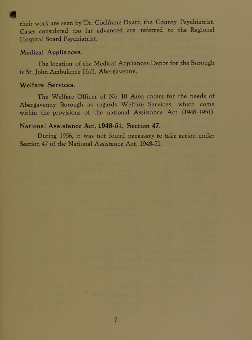 their work are seen by Dr. Cochrane-Dyatt, the County Psychiatrist. Cases considered too far advanced are referred to the Regional Hospital Board Psychiatrist. Medical Appliances. The location of the Medical Appliances Depot for the Borough is St. John Ambulance Hall, Abergavenny. Welfare Services. The Welfare Officer of No. 10 Area caters for the needs of Abergavenny Borough as regards Welfare Services, which come within the provisions of the national Assistance Act (1948-1951). National Assistance Act, 1948-51, Section 47. During 1956, it was not found necessary to take action under Section 47 of the National Assistance Act, 1948-51.